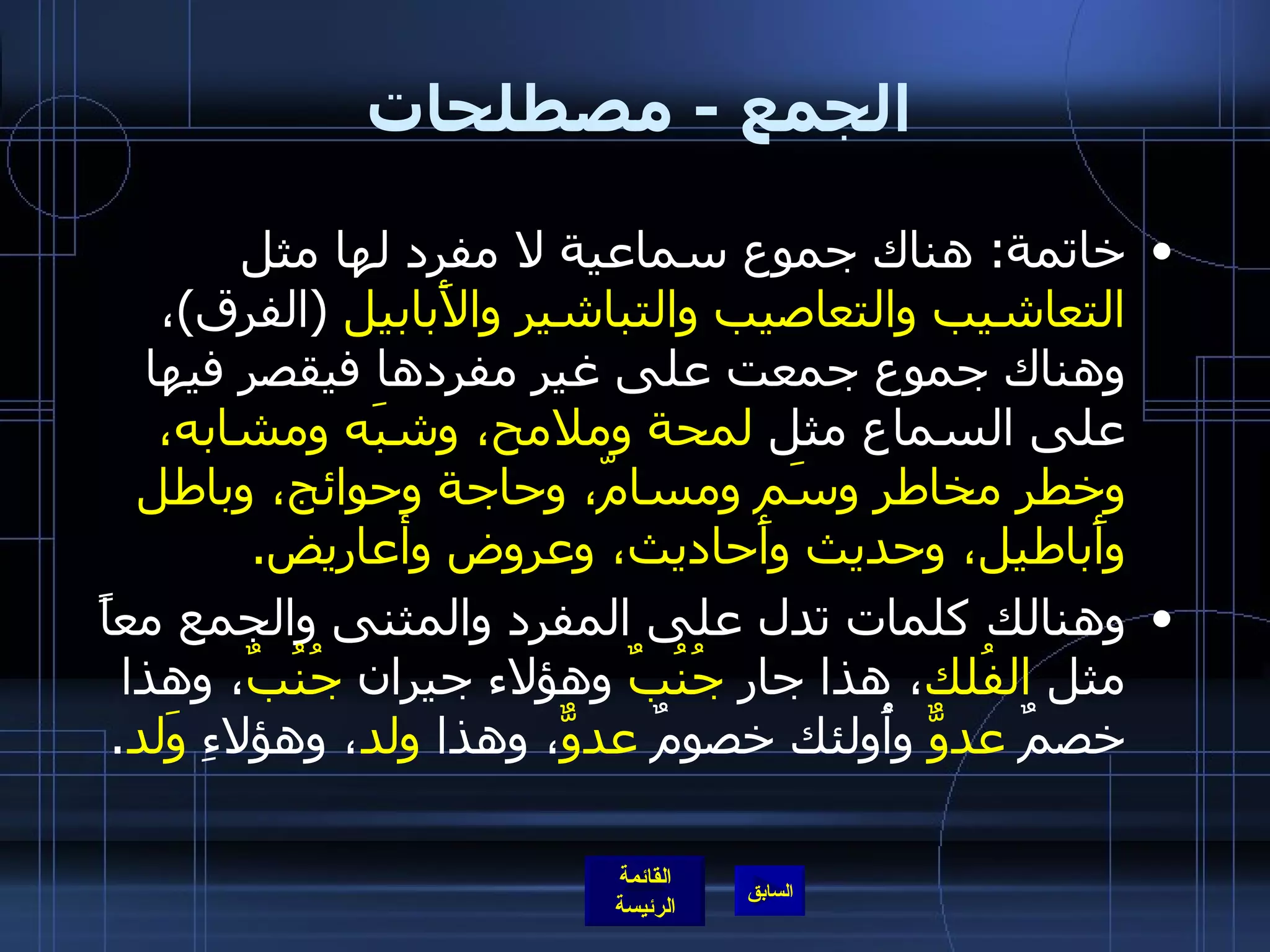 الجمع  -  مصطلحات  خاتمة :  هناك جموع سماعية لا مفرد لها مثل  التعاشيب والتعاصيب والتباشير والأَبابيل   ( الفرق ) ، وهناك جموع جمعت على غير مفردها فيقصر فيها على السماع مثل  لمحة وملامح، وشبَه ومشابه، وخطر مخاطر وسَم ومسامّ، وحاجة وحوائج، وباطل وأَباطيل، وحديث وأَحاديث، وعروض وأعاريض . وهنالك كلمات تدل على المفرد والمثنى والجمع معاً مثل  الفُلك ، هذا جار  جُنُبٌ  وهؤلاء جيران  جُنُبٌ ، وهذا خصمٌ  عدوٌّ  وأُولئك خصومٌ  عدوٌّ ، وهذا  ولد ، وهؤلاءِ  وَلد . 