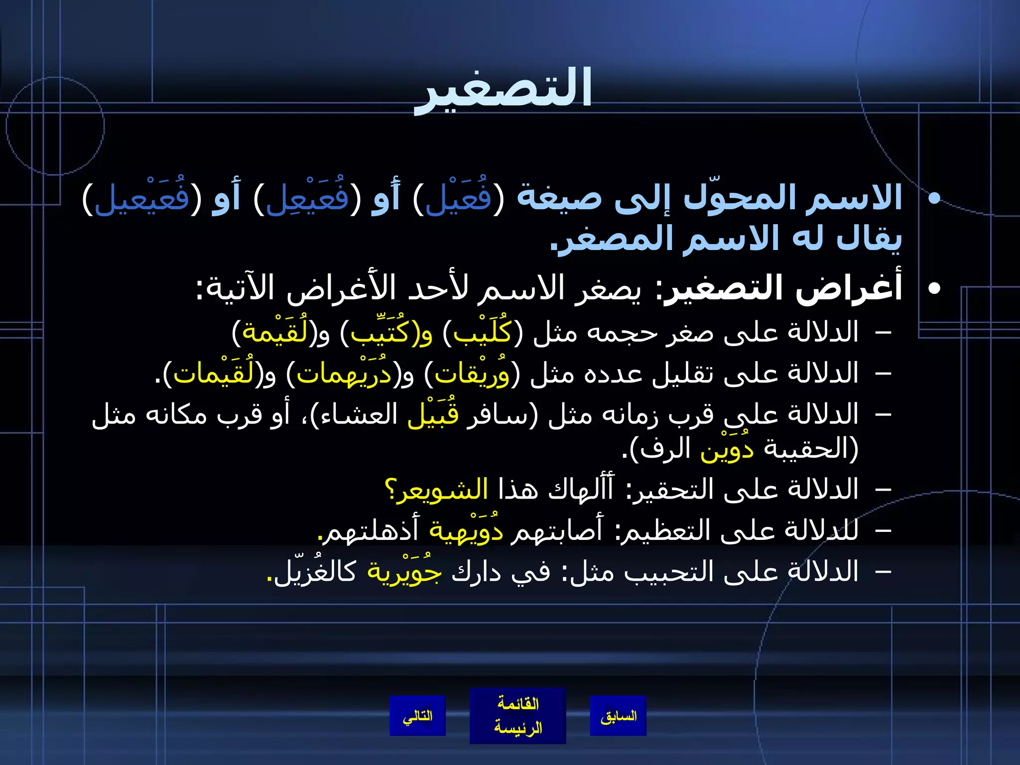 التصغير الاسم المحوّل إلى صيغة   ( فُعَيْل )  أًو   ( فُعَيْعِل )  أَو   ( فُعَيْعيل )  يقال له الاسم المصغر . أغراض التصغير :  يصغر الاسم لأحد الأَغراض الآتية : الدلالة على صغر حجمه مثل  ( كُلَيْب )  و ( كُتَيِّب )  و ( لُقَيْمة ) الدلالة على تقليل عدده مثل  ( وُريْقات )  و ( دُرَيْهمات )  و ( لُقَيْمات ). الدلالة على قرب زمانه مثل  ( سافر  قُبَيْل  العشاء ) ، أو قرب مكانه مثل  ( الحقيبة  دُوَيْن  الرف ). الدلالة على التحقير :  أَأَلهاك   هذا  الشويعر؟ للدلالة على التعظيم :  أَصابتهم  دُوَيْهية  أَذهلتهم . الدلالة على التحبيب مثل :  في دارك  جُوَيْرية  كالغُزيّل . التالي 