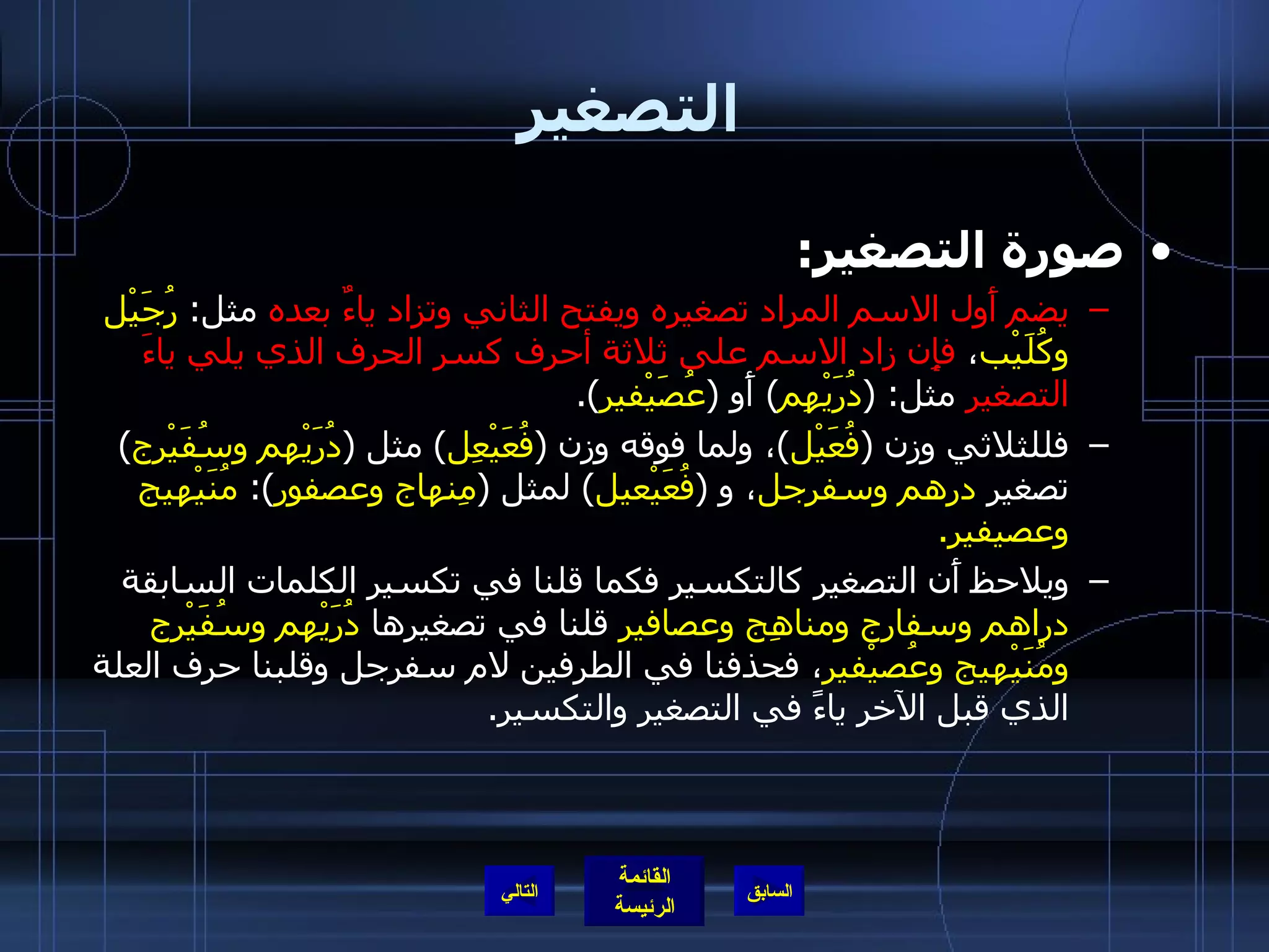 التصغير صورة التصغير : يضم أَول الاسم المراد تصغيره ويفتح الثاني وتزاد ياءٌ بعده  مثل :  رُجَيْل وكُلَيْب ،  فإِن زاد الاسم على ثلاثة أحرف كسر الحرف الذي يلي ياءَ التصغير  مثل : ( دُرَيْهِم )  أَو  ( عُصَيْفير ). فللثلاثي وزن  ( فُعَيْل ) ، ولما فوقه وزن  ( فُعَيْعِل )  مثل  ( دُرَيْهم وسُفَيْرج )  تصغير  درهم وسفرجل ، و   ( فُعَيْعيل )  لمثل  ( مِنهاج وعصفور ):  مُنَيْهيج وعصيفير . ويلاحظ أَن التصغير كالتكسير فكما قلنا في تكسير الكلمات السابقة  دراهم وسفارج ومناهِج وعصافير  قلنا في تصغيرها  دُرَيْهم وسُفَيْرج ومُنَيْهيج وعُصيْفير ، فحذفنا في الطرفين لام سفرجل وقلبنا حرف العلة الذي قبل الآخر ياءً في التصغير والتكسير . التالي 