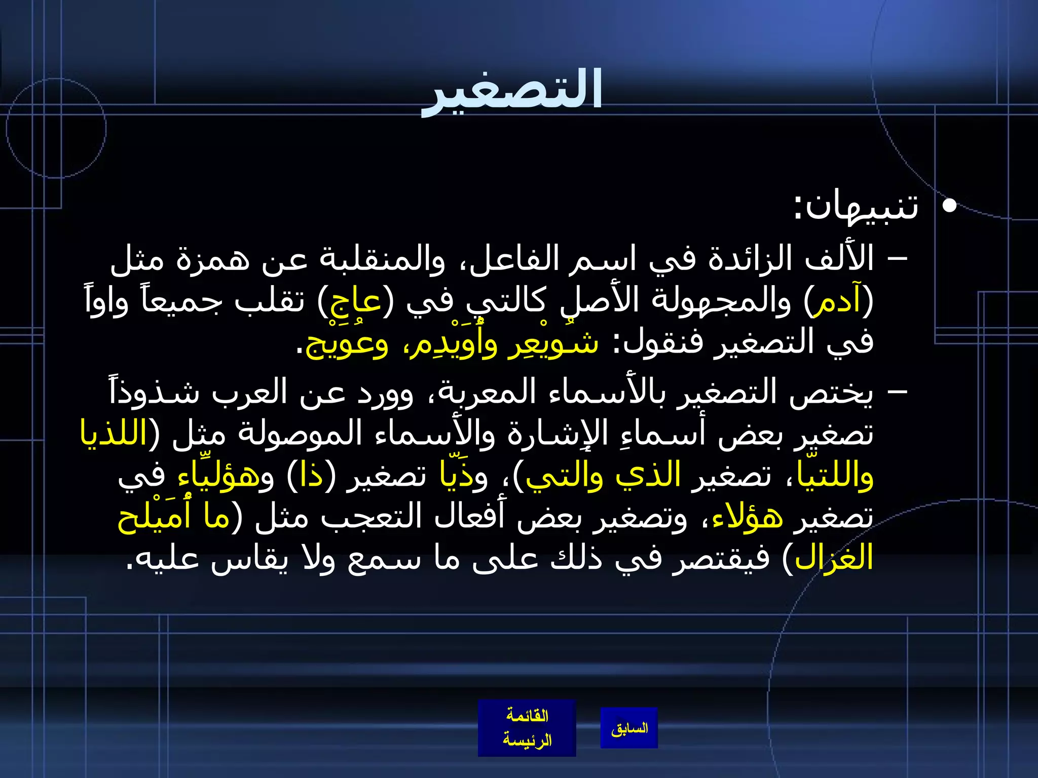 التصغير تنبيهان : الأَلف الزائدة في اسم الفاعل، والمنقلبة عن همزة مثل  ( آدم )  والمجهولة الأَصل كالتي في  ( عاج )  تقلب جميعاً واواً في التصغير فنقول :  شُويْعِر وأُوَيْدِم، وعُوَيْج . يختص التصغير بالأَسماء المعربة، وورد عن العرب شذوذاً تصغير بعض أسماءِ الإِشارة والأَسماء الموصولة مثل  ( اللذيا واللتيّا ، تصغير  الذي والتي ) ، و ذَيّا  تصغير  ( ذا )  و هؤليّاءِ  في تصغير  هؤلاء ، وتصغير بعض أَفعال التعجب مثل  ( ما أُمَيْلح الغزال )  فيقتصر في ذلك على ما سمع ولا يقاس عليه . 