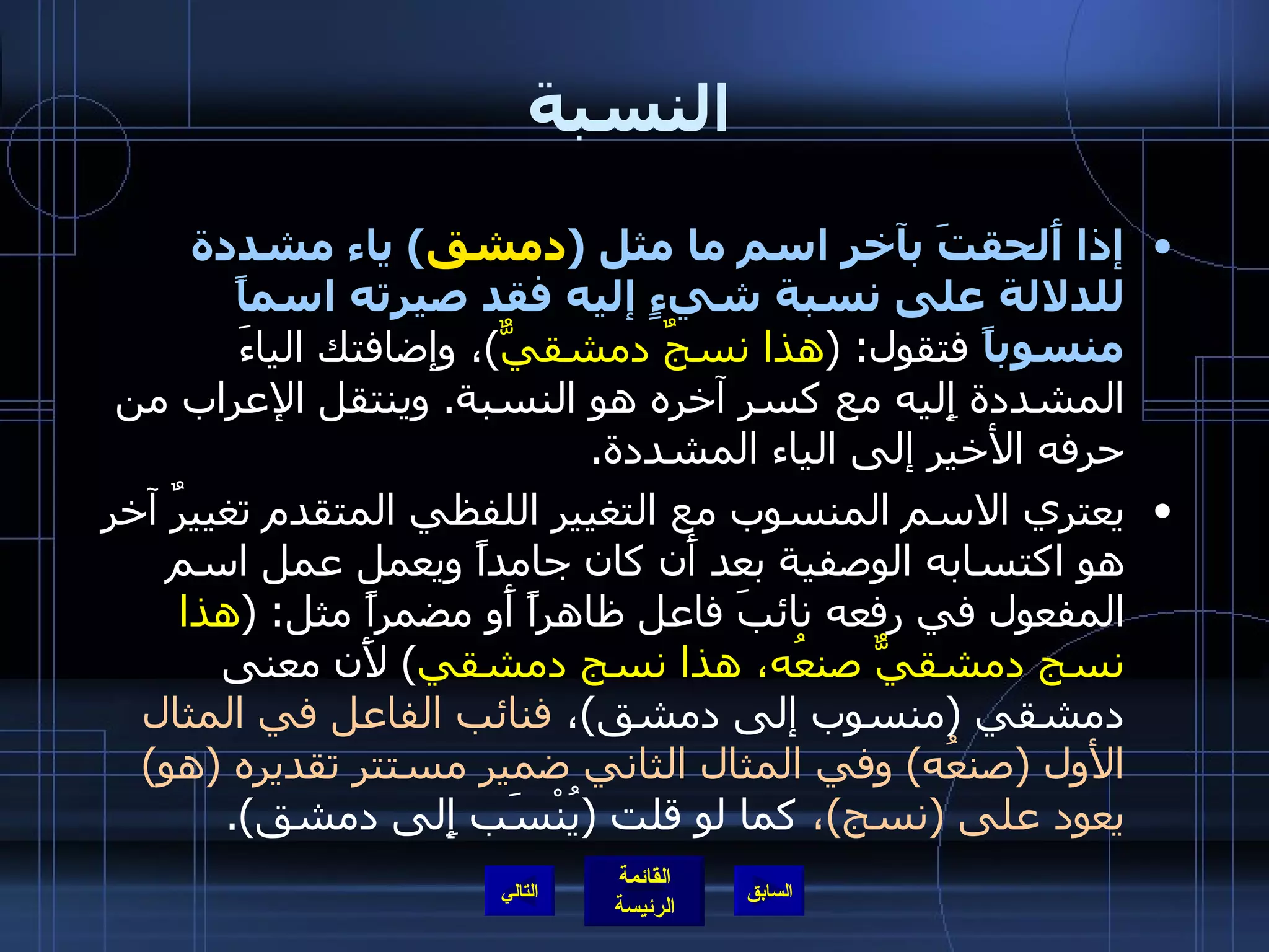 النسبة إذا أَلحقتَ بآخر اسم ما مثل  ( دمشق )  ياء مشددة للدلالة على نسبة شيءٍ إليه فقد صيرته اسماً منسوباً  فتقول : ( هذا نسجٌ دمشقيٌّ ) ، وإضافتك الياءَ المشددة إِليه مع كسر آخره هو النسبة .  وينتقل الإعراب من حرفه الأخير إلى الياء المشددة . يعتري الاسم المنسوب مع التغيير اللفظي المتقدم تغييرٌ آخر هو اكتسابه الوصفية بعد أَن كان جامداً ويعمل عمل اسم المفعول في رفعه نائبَ فاعل ظاهراً أَو مضمراً مثل : ( هذا نسج دمشقيٌّ صنعُه، هذا نسج دمشقي )  لأَن معنى دمشقي  ( منسوب إلى دمشق ) ،  فنائب الفاعل في المثال الأول  ( صنعُه )  وفي المثال الثاني ضمير مستتر تقديره  ( هو )  يعود على  ( نسج ) ،  كما لو قلت  ( يُنْسَب إِلى دمشق ). التالي 
