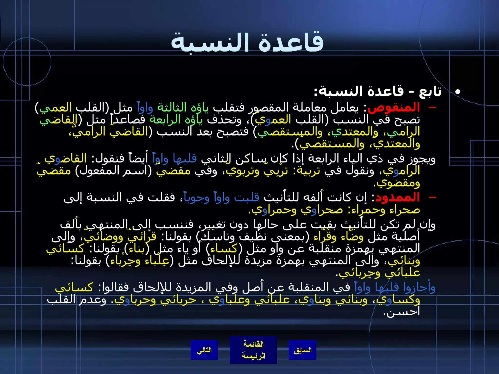قاعدة النسبة تابع  -  قاعدة النسبة : المنقوص :  يعامل معاملة المقصور فتقلب  ياؤه الثالثة   واواً  مثل  ( القلب  العم ي )  تصبح في النسب  ( القلب  العم و يّ ) ، وتحذف  ياؤه الرابعة  فصاعداً مثل  ( القاض ي  الرام ي ، والمعتد ي ، والمستقص ي )  فتصبح بعد النسب  ( القاضيّ الراميُّ، والمعتديّ، والمستقصيّ ). ويجوز في ذي الياء الرابعة إذا كان ساكن الثاني  قلبها واواً  أيضاً فنقول :  القاض و ي الرام و ي ، ونقول في  تربية :  ترْبِيّ وتربويّ ، وفي  مقضيّ   ( اسم المفعول )  مقضيّ ومقضوي . الممدود :  إن كانت أَلفه للتأْنيث  قلبت واواً وجوباً ، فقلت في النسبة إلى  صحراء وحمراء :  صحرا و ي وحمرا و ي . وإِن لم تكن للتأْنيث بقيت على حالها دون تغيير، فننسب إلى المنتهي بأَلف أَصلية مثل  وضَّاء وقُرّاء   ( بمعنى نظيف وناسك )  بقولنا :  قرائيّ ووضائيّ ، وإِلى المنتهي بهمزة منقلبة عن واو مثل  ( كساء )  أَو ياء مثل  ( بناء )  بقولنا :  كسائي وبنائي ، وإلى المنتهي بهمزة مزيدة للإِلحاق مثل  ( عِلْباء وحِرْباء )  بقولنا :  علبائي وحِربائي . وأجازوا قلبها واواً  في المنقلبة عن أَصل وفي المزيدة للإِلحاق فقالوا :  كسائي وكسا و ي ،  وبنائي وبنا و ي، علبائي وعلبا و ي ، حربائي وحربا و ي .  وعدم القلب أحسن . التالي 