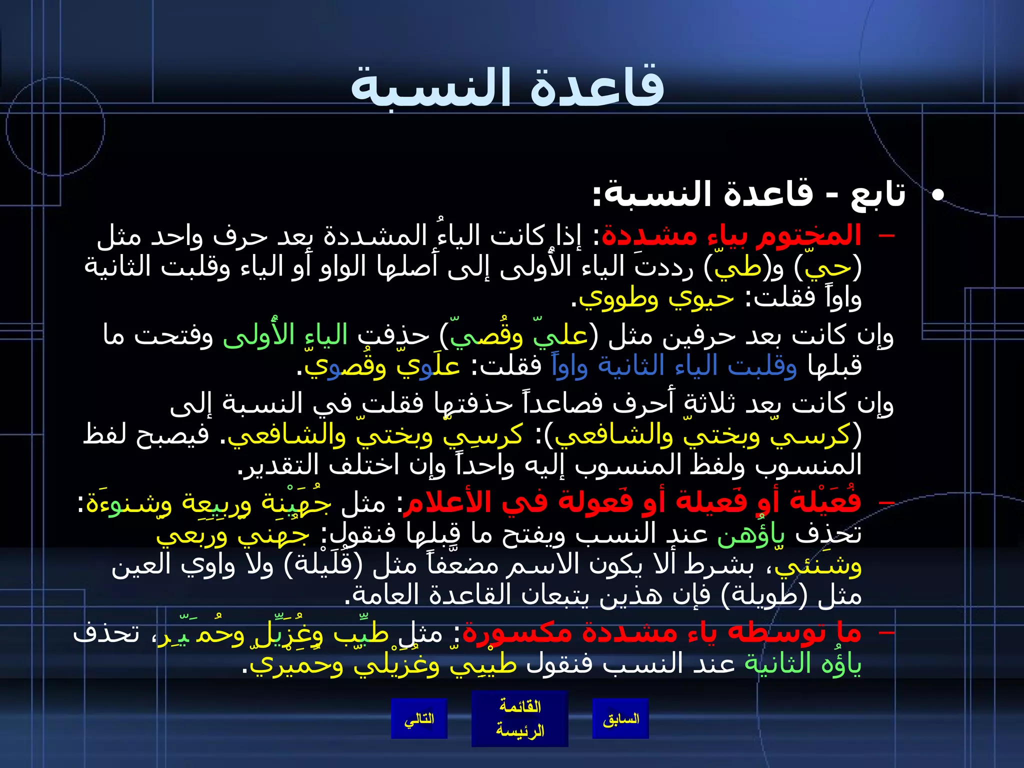 قاعدة النسبة تابع  -  قاعدة النسبة : المختوم بياء مشددة :  إذا كانت الياءُ المشددة بعد حرف واحد مثل  ( حيّ )  و ( طيّ )  رددتَ الياء الأُولى إلى أَصلها الواو أَو الياء وقلبت الثانية واواً فقلت :  حيوي وطووي . وإن كانت بعد حرفين مثل  ( عل يّ  وقُص يّ )  حذفت  الياء الأُولى  وفتحت ما قبلها  وقلبت الياء الثانية واواً  فقلت :  علَ و يّ وقُص و يّ . وإن كانت بعد ثلاثة أَحرف فصاعداً حذفتها فقلت في النسبة إلى  ( كرسيّ وبختيّ والشافعي ):  كرسِيّ وبختيّ والشافعي .  فيصبح لفظ المنسوب ولفظ المنسوب إليه واحداً وإن اختلف التقدير . فُعَيْلة أو فَعيلة أو فَعولة في الأعلام :  مثل  جُهَ يْ نة ورب ي عة وشن و ءَة :  تحذف  ياؤُهن  عند النسب ويفتح ما قبلها فنقول :  جُهَنيّ وَرَبَعيّ وشَنئيّ ، بشرط ألا يكون الاسم مضعَّفاً مثل  ( قُلَيْلة )  ولا واوي العين مثل  ( طويلة )  فإن هذين يتبعان القاعدة العامة . ما توسطه ياء مشددة مكسورة :  مثل  ط يِّ ب وغُزَ يِّ ل وحُم َيّ ِر ، تحذف  ياؤُه الثانية  عند النسب فنقول  طيْبِيّ وغُزَيْليّ وحُمَيْريّ . التالي 