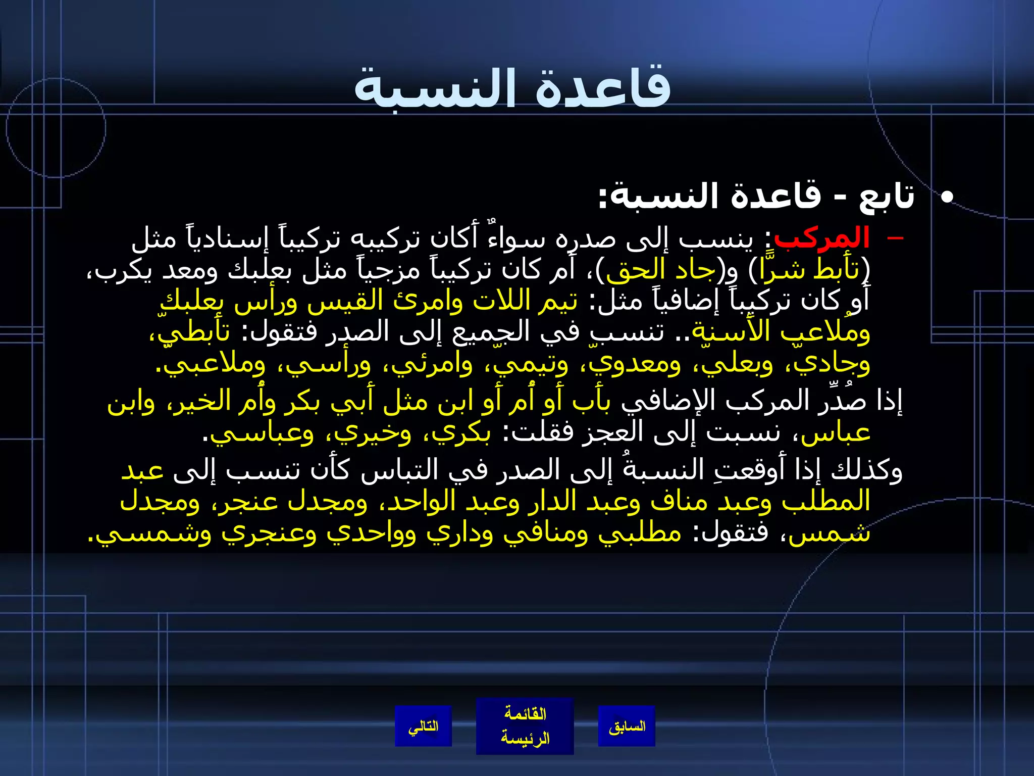 قاعدة النسبة تابع  -  قاعدة النسبة : المركب :  ينسب إلى صدره سواءٌ أَكان تركيبه تركيباً إسنادياً مثل  ( تأَبط شرًّا )  و ( جاد الحق ) ، أَم كان تركيباً مزجياً مثل بعلبك ومعد يكرب، أَو كان تركيباً إضافياً مثل :  تيم اللات وامرئ القيس ورأس بعلبك ومُلاعب الأَسنة ..  تنسب في الجميع إلى الصدر فتقول :  تأَبطيّ، وجاديّ، وبعليّ، ومعدويّ، وتيميّ، وامرئي، ورأسي، وملاعبيّ . إذا صُدِّر المركب الإضافي  بأَب أَو أُم أَو ابن مثل أَبي بكر وأُم الخير، وابن عباس ، نسبت إلى العجز فقلت :  بكري، وخيري، وعباسي . وكذلك إذا أَوقعتِ النسبةُ إلى الصدر في التباس كأَن تنسب إلى  عبد المطلب وعبد مناف وعبد الدار وعبد الواحد، ومجدل عنجر، ومجدل شمس ، فتقول :  مطلبي ومنافي وداري وواحدي وعنجري وشمسي . التالي 