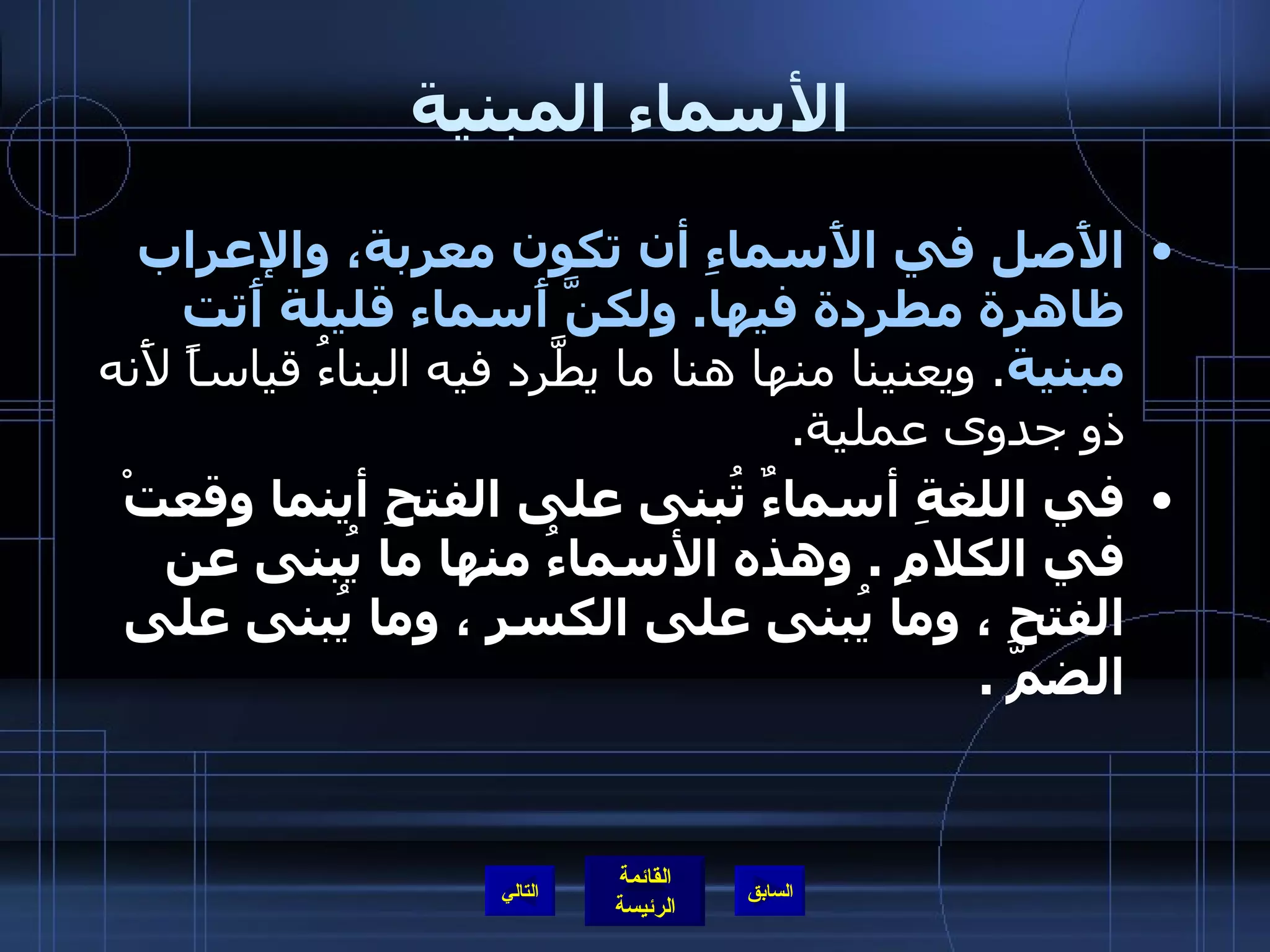 الأسماء المبنية الأَصل في الأَسماءِ أن تكون معربة، والإعراب ظاهرة مطردة فيها .  ولكنَّ أَسماء قليلة أَتت مبنية .  ويعنينا منها هنا ما يطَّرد فيه البناءُ قياساً لأَنه ذو جدوى عملية .  في اللغةِ أسماءٌ تُبنى على الفتحِ أينما وقعتْ في الكلامِ  .  وهذه الأسماءُ منها ما يُبنى عن الفتحِ ، وما يُبنى على الكسرِ ، وما يُبنى على الضمّ  .  التالي 