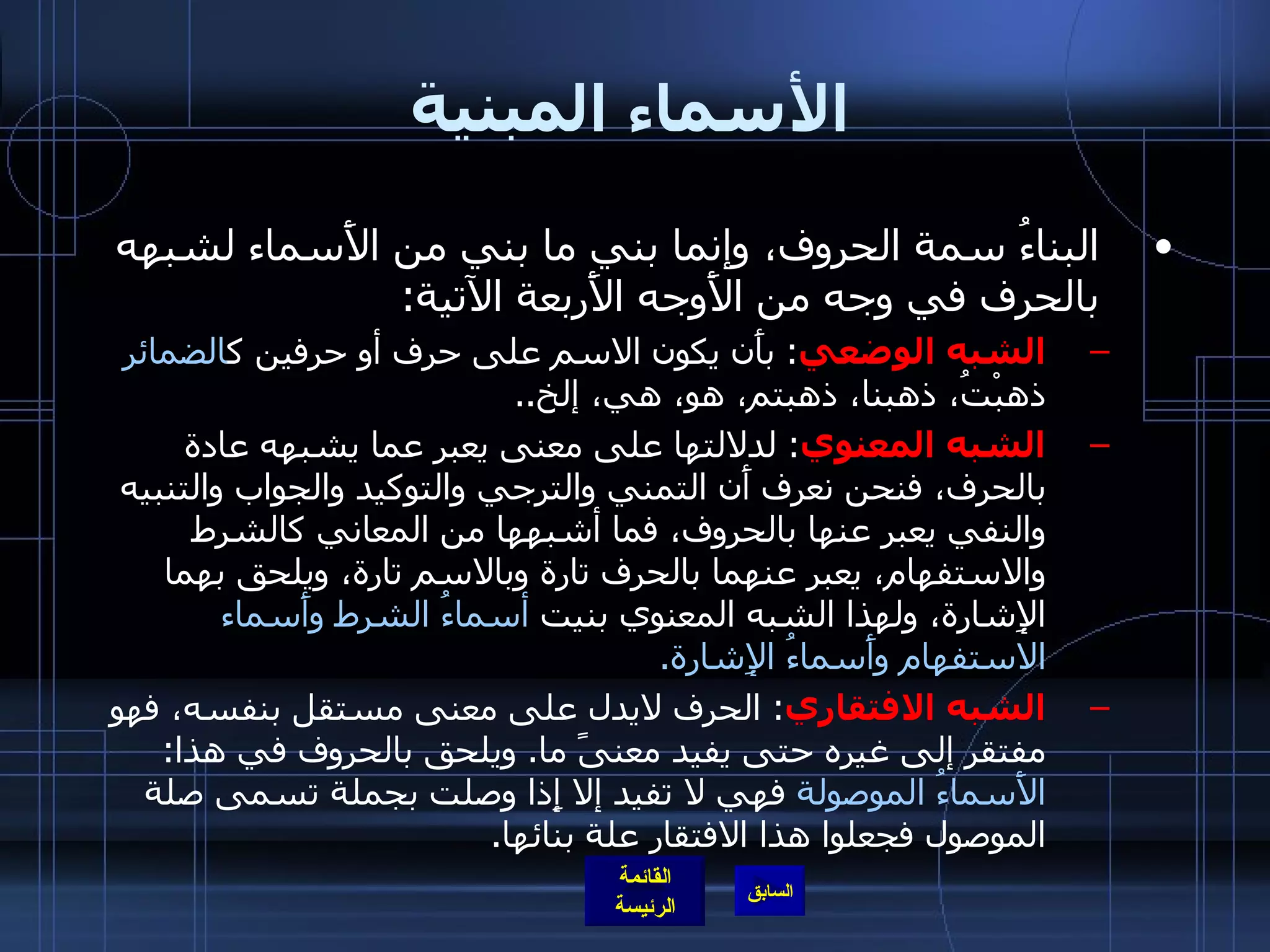 الأسماء المبنية البناءُ سمة الحروف، وإنما بني ما بني من الأَسماء لشبهه بالحرف في وجه من الأَوجه الأَربعة الآتية : الشبه الوضعي :  بأَن يكون الاسم على حرف أو حرفين ك الضمائر  ذهبْتُ، ذهبنا، ذهبتم، هو، هي، إلخ .. الشبه المعنوي :  لدلالتها على معنى يعبر عما يشبهه عادة بالحرف، فنحن نعرف أَن التمني والترجي والتوكيد والجواب والتنبيه والنفي يعبر عنها بالحروف، فما أشبهها من المعاني كالشرط والاستفهام، يعبر عنهما بالحرف تارة وبالاسم تارة، ويلحق بهما الإِشارة، ولهذا الشبه المعنوي بنيت  أسماءُ الشرط وأَسماء الاستفهام وأَسماءُ الإِشارة . الشبه الافتقاري :  الحرف لايدل على معنى مستقل بنفسه، فهو مفتقر إلى غيره حتى يفيد معنىً ما .  ويلحق بالحروف في هذا :  الأَسماءُ الموصولة  فهي لا تفيد إلا إِذا وصلت بجملة تسمى صلة الموصول فجعلوا هذا الافتقار علة بنائها . 