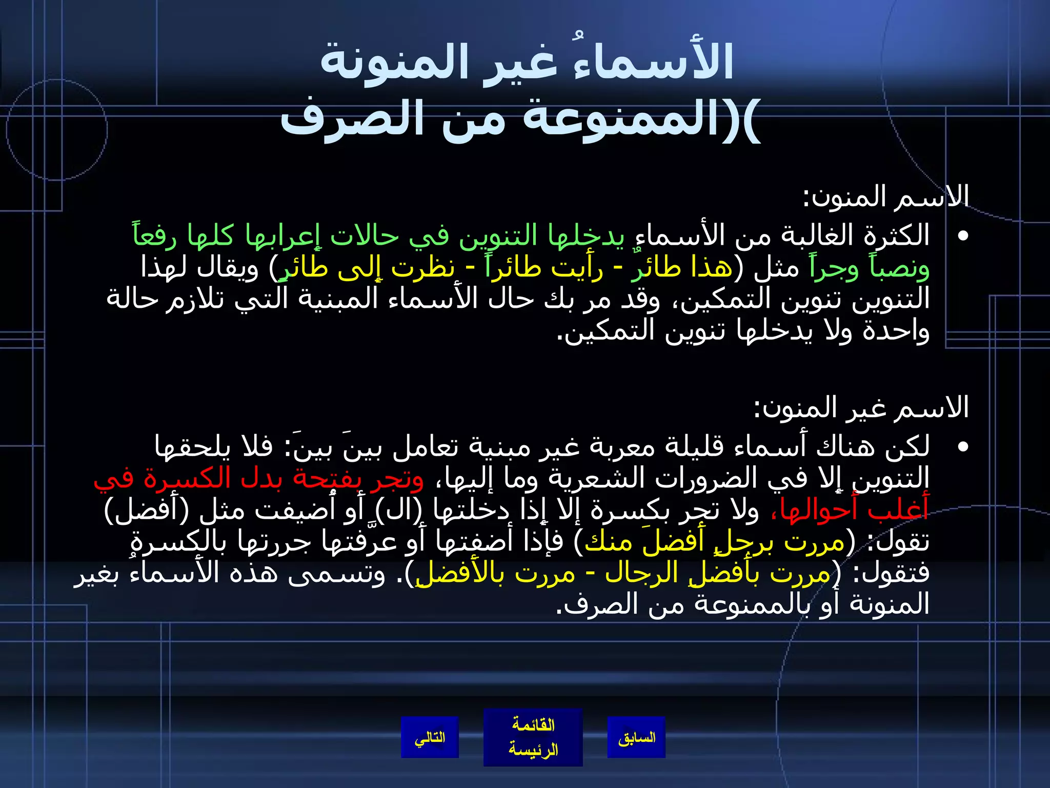 الأَسماءُ غير المنونة  ( الممنوعة من الصرف ) الاسم المنون :  الكثرة الغالبة من الأسماء  يدخلها التنوين في حالات إِعرابها كلها رفعاً ونصباً وجراً  مثل  ( هذا طائ رٌ  -  رأَيت طائر اً   -  نظرت إِلى طائ رٍ )  ويقال لهذا التنوين تنوين التمكين، وقد مر بك حال الأَسماء المبنية التي تلازم حالة واحدة ولا يدخلها تنوين التمكين . الاسم غير المنون : لكن هناك أَسماء قليلة معربة غير مبنية تعامل بينَ بينَ :  فلا يلحقها التنوين إِلا في الضرورات الشعرية وما إليها،  وتجر بفتحة بدل الكسرة في أَغلب أَحوالها،  ولا تجر بكسرة إلا إِذا دخلتها  ( ال )  أَو أُضيفت مثل  ( أَفضل )  تقول : ( مررت برجلٍ أَفضلَ منك )  فإذا أضفتها أَو عرَّفتها جررتها بالكسرة فتقول : ( مررت بأَفضلِ الرجال  -  مررت بالأَفضلِ ).  وتسمى هذه الأَسماءُ بغير المنونة أو بالممنوعة من الصرف . التالي 