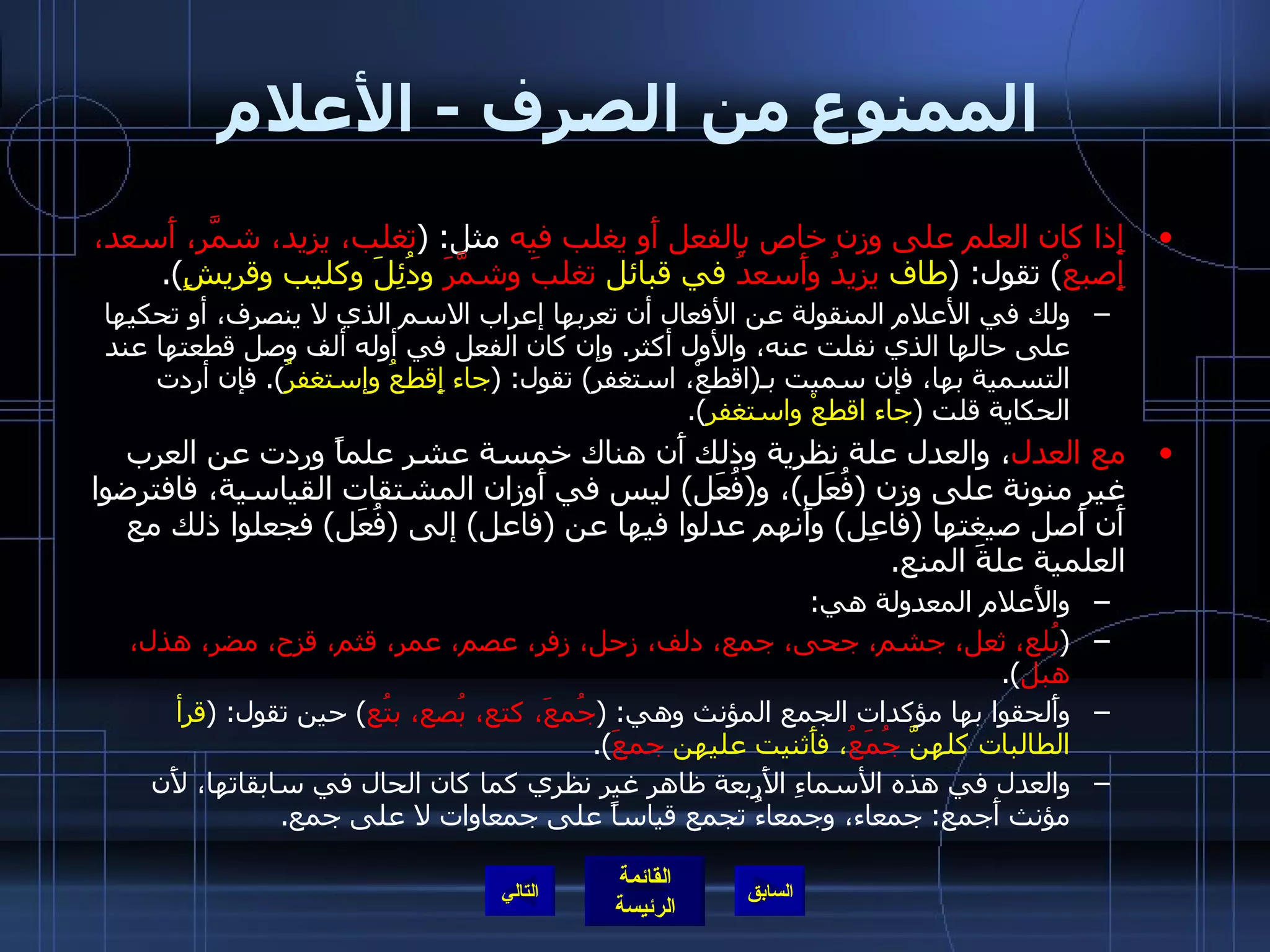 الممنوع من الصرف  -  الأعلام إِذا كان العلم على وزن خاص بالفعل أَو يغلب فيه  مثل : ( تغلب، يزيد، شمَّر، أَسعد، إِصبعْ )  تقول : ( طاف  يزيدُ وأَسعدُ  في قبائل  تغلبَ وشمَّرَ  ودُئِلَ وكليب وقريشٍ ). ولك في الأعلام المنقولة عن الأفعال أن تعربها إعراب الاسم الذي لا ينصرف، أو تحكيها على حالها الذي نفلت عنه، والأول أكثر .  وإن كان الفعل في أوله ألف وصل قطعتها عند التسمية بها، فإن سميت بـ ( اقطعْ، استغفر )  تقول : ( جاء إِقطعُ وإستغفرُ ).  فإن أردت الحكاية قلت  ( جاء اقطعْ واستغفر ). مع العدل ، والعدل علة نظرية وذلك أَن هناك خمسة عشر علماً وردت عن العرب غير منونة على وزن  ( فُعَل ) ، و ( فُعَل )  ليس في أَوزان المشتقات القياسية، فافترضوا أَن أَصل صيغتها  ( فاعِل )  وأَنهم عدلوا فيها عن  ( فاعل )  إلى  ( فُعَل )  فجعلوا ذلك مع العلمية علةَ المنع .  والأَعلام المعدولة هي : ( بُلع، ثعل، جشم، جحى، جمع، دلف، زحل، زفر، عصم، عمر، قثم، قزح، مضر، هذل، هبل ). وأَلحقوا بها مؤكدات الجمع المؤنث وهي : ( جُمعَ، كتع، بُصع، بتُع )  حين تقول : ( قرأ الطالبات كلهنَّ  جُمَعُ ، فأَثنيت عليهن  جمعَ ). والعدل في هذه الأسماءِ الأَربعة ظاهر غير نظري كما كان الحال في سابقاتها، لأَن مؤنث أَجمع :  جمعاء، وجمعاءُ تجمع قياساً على جمعاوات لا على جمع . التالي 