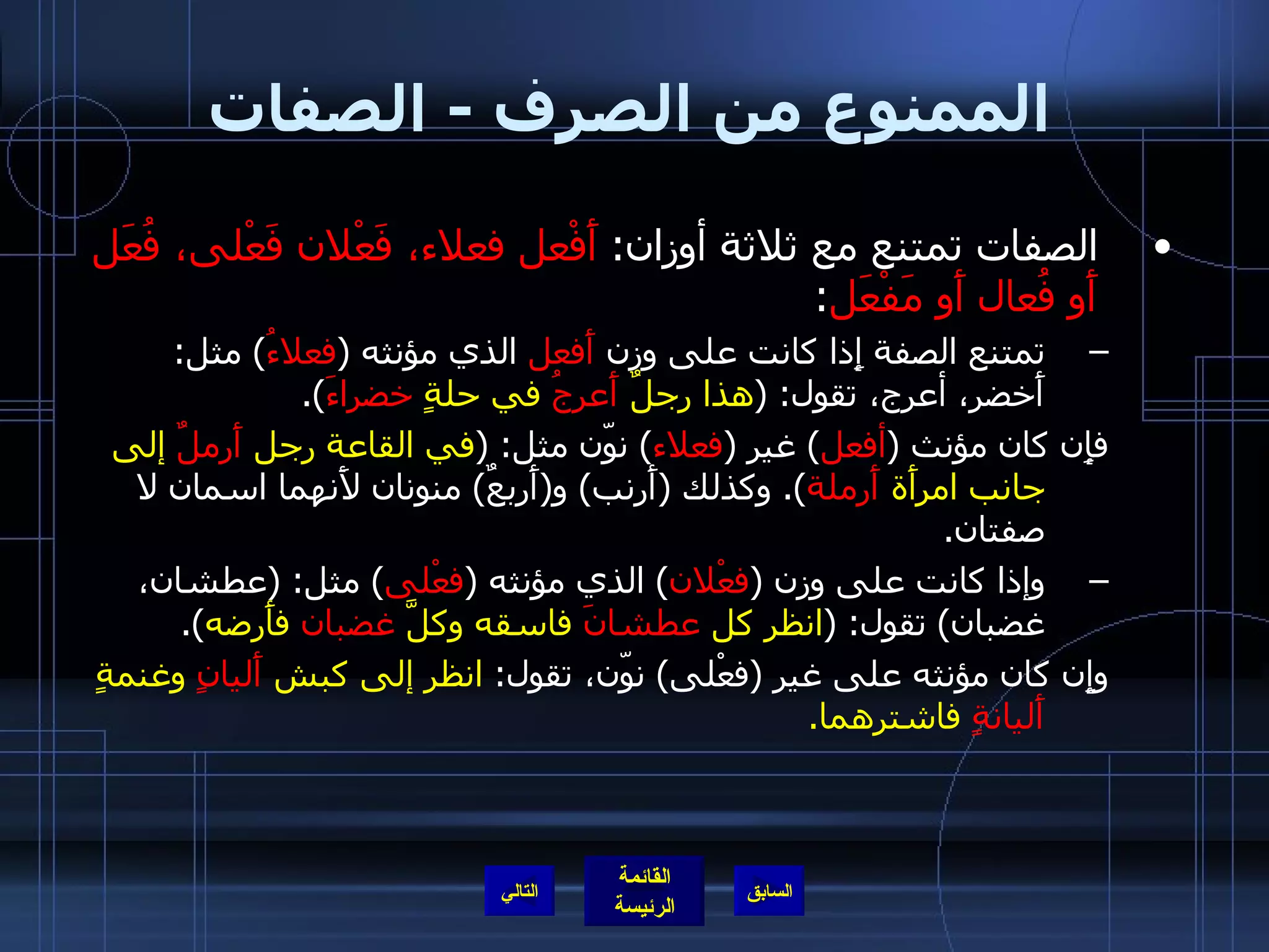 الممنوع من الصرف  -  الصفات الصفات تمتنع مع ثلاثة أوزان :  أَفْعل فعلاء، فَعْلان فَعْلى، فُعَل أَو فُعال أَو مَفْعَل : تمتنع الصفة إِذا كانت على وزن  أَفعل  الذي مؤنثه  ( فعلاءُ )  مثل :  أَخضر، أعرج، تقول : ( هذا رجلٌ  أَعرجُ  في حلةٍ  خضراءَ ). فإِن كان مؤنث  ( أفعل )  غير  ( فعلاء )  نوّن مثل : ( في القاعة رجل  أَرملٌ  إلى جانب امرأَة  أَرملة ).  وكذلك  ( أَرنب )  و ( أَربعٌ )  منونان لأَنهما اسمان لا صفتان . وإذا كانت على وزن  ( فعْلان )  الذي مؤنثه  ( فعْلى )  مثل : ( عطشان، غضبان )  تقول : ( انظر كل  عطشانَ  فاسقه وكلَّ  غضبان  فأَرضه ). وإِن كان مؤنثه على غير  ( فعْلى )  نوّن، تقول :  انظر إلى كبش  أَليانٍ  وغنمةٍ  أَليانةٍ  فاشترهما . التالي 