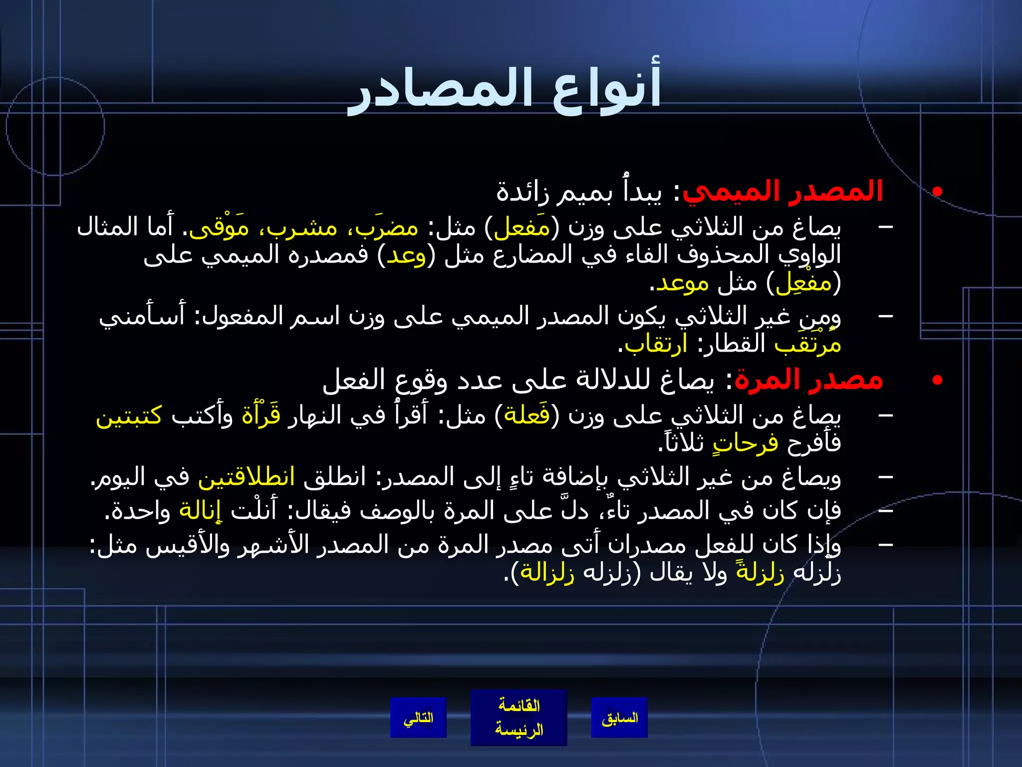 أنواع المصادر المصدر الميمي :  يبدأُ بميم زائدة  يصاغ من الثلاثي على وزن  ( مَفعل )  مثل :  مضرَب، مشرب، مَوْقى .  أَما المثال الواوي المحذوف الفاء في المضارع مثل  ( وعد )  فمصدره الميمي على  ( مفْعِل )  مثل  موعد . ومن غير الثلاثي يكون المصدر الميمي على وزن اسم المفعول :  أَسأَمني  مُرْتَقَب  القطار :  ارتقاب . مصدر المرة :  يصاغ للدلالة على عدد وقوع الفعل  يصاغ من الثلاثي على وزن  ( فَعلة )  مثل :  أَقرأُ في النهار  قَرْأَة  وأَكتب  كتبتين  فأَفرح  فرحاتٍ  ثلاثاً . ويصاغ من غير الثلاثي بإضافة تاءٍ إلى المصدر :  انطلق  انطلاقتين  في اليوم . فإن كان في المصدر تاءٌ، دلَّ على المرة بالوصف فيقال :  أَنلْت  إِنالة  واحدة . وإِذا كان للفعل مصدران أَتى مصدر المرة من المصدر الأَشهر والأَقيس مثل :  زلزله  زلزلةً  ولا يقال  ( زلزله  زِلزالة ). التالي 
