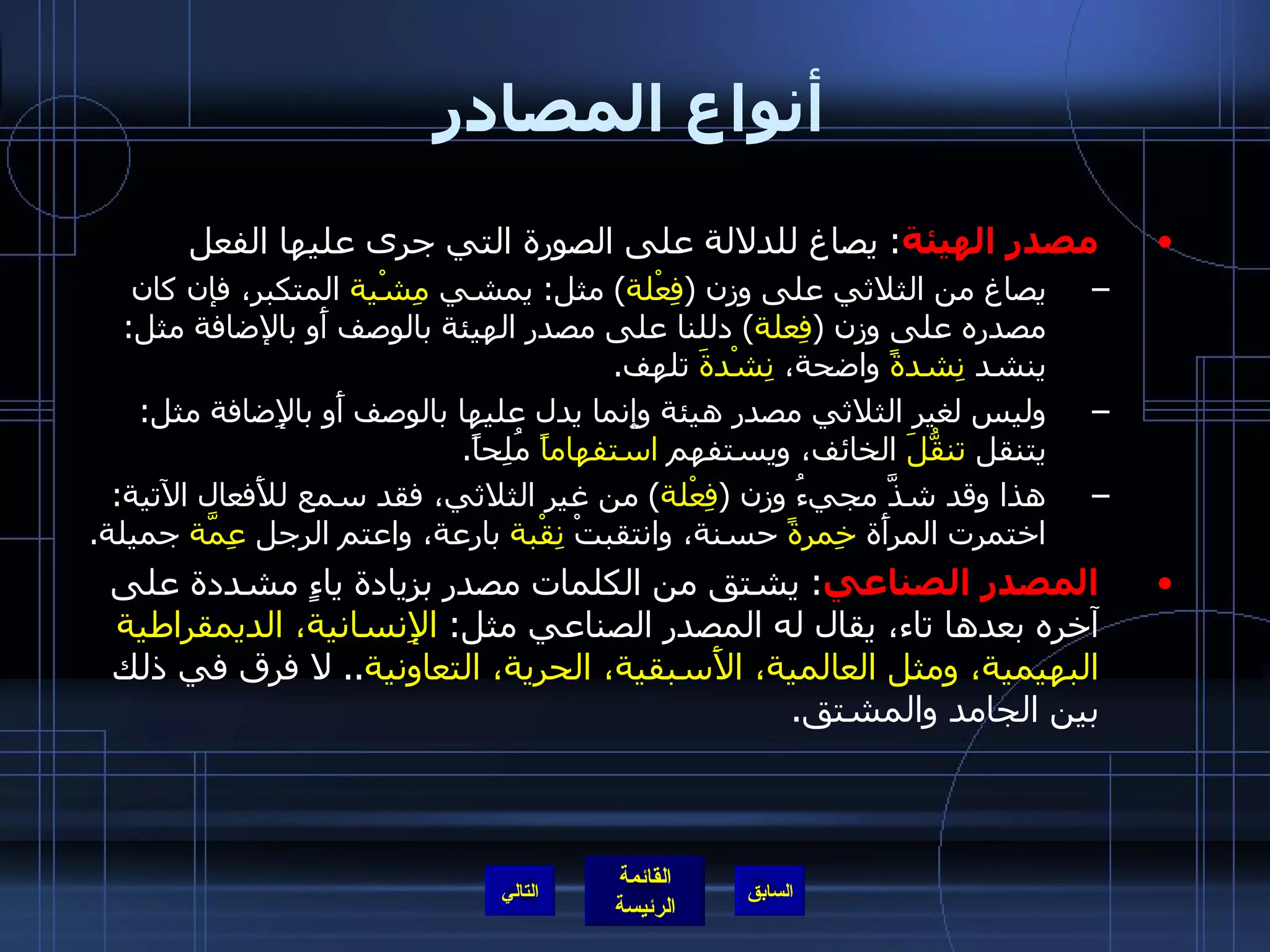 أنواع المصادر مصدر الهيئة :  يصاغ للدلالة على الصورة التي جرى عليها الفعل يصاغ من الثلاثي على وزن  ( فِعْلة )  مثل :  يمشي  مِشْية  المتكبر، فإن كان مصدره على وزن  ( فِعلة )  دللنا على مصدر الهيئة بالوصف أَو بالإضافة مثل :  ينشد  نِشدةً  واضحة،  نِشْدةَ  تلهف . وليس لغير الثلاثي مصدر هيئة وإِنما يدل عليها بالوصف أَو بالإِضافة مثل :  يتنقل  تنقُّلَ  الخائف، ويستفهم  استفهاماً  مُلِحاً . هذا وقد شذَّ مجيءُ وزن  ( فِعْلة )  من غير الثلاثي، فقد سمع للأَفعال الآتية :  اختمرت المرأَة  خِمرةً  حسنة، وانتقبتْ  نِقْبة  بارعة، واعتم الرجل  عِمَّة  جميلة . المصدر الصناعي :  يشتق من الكلمات مصدر بزيادة ياءٍ مشددة على آخره بعدها تاء، يقال له المصدر الصناعي مثل :  الإِنسانية، الديمقراطية البهيمية، ومثل العالمية، الأَسبقية، الحرية، التعاونية ..  لا فرق في ذلك بين الجامد والمشتق . التالي 