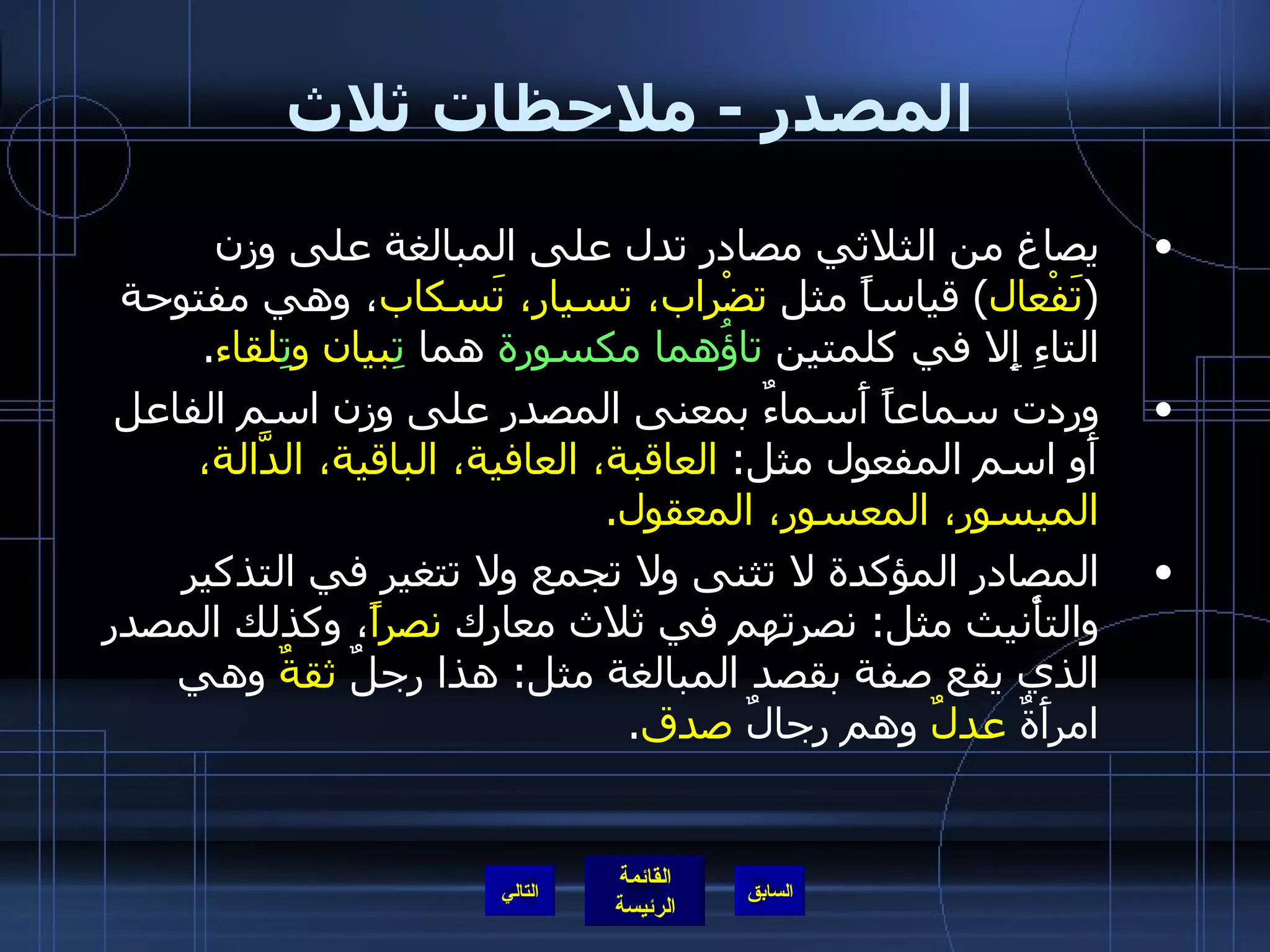 المصدر  -  ملاحظات ثلاث يصاغ من الثلاثي مصادر تدل على المبالغة على وزن  ( تَفْعال )  قياساً مثل  تضْراب، تسيار، تَسكاب ، وهي مفتوحة التاءِ إِلا في كلمتين  تاؤُهما مكسورة  هما  تِ بيان و تِ لقاء . وردت سماعاً أَسماءٌ بمعنى المصدر على وزن اسم الفاعل أَو اسم المفعول مثل :  العاقبة، العافية، الباقية، الدَّالة، الميسور، المعسور، المعقول . المصادر المؤكدة لا تثنى ولا تجمع ولا تتغير في التذكير والتأْنيث مثل :  نصرتهم في ثلاث معارك  نصراً ، وكذلك المصدر الذي يقع صفة بقصد المبالغة مثل :  هذا رجلٌ  ثقةٌ  وهي امرأَةٌ  عدلٌ  وهم رجالٌ  صدق . التالي 