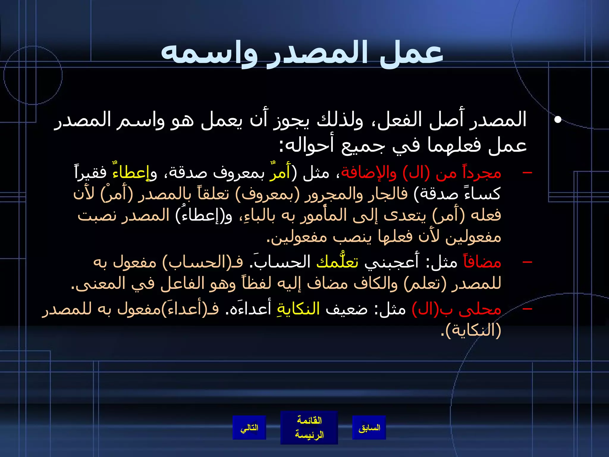 عمل المصدر واسمه المصدر أَصل الفعل، ولذلك يجوز أَن يعمل هو واسم المصدر عمل فعلهما في جميع أحواله : مجرداً من  ( ال )  والإضافة ، مثل  ( أَمرٌ  بمعروف صدقة، و إِعطاءٌ  فقيراً كساءً صدقة )  فالجار والمجرور  ( بمعروف )  تعلقاً بالمصدر  ( أَمرْ )  لأَن فعله  ( أَمر )  يتعدى إلى المأْمور به بالباءِ،  و ( إعطاءُ )  المصدر نصبت مفعولين لأَن فعلها ينصب مفعولين . مضافاً  مثل :  أَعجبني  تعلُّمك  الحسابَ .  فـ ( الحساب )  مفعول به للمصدر  ( تعلم )  والكاف مضاف إليه لفظاً وهو الفاعل في المعنى . محلى ب ( ال )   مثل :  ضعيف  النكايةِ  أعداءَه .  فـ ( أعداءَ ) مفعول به للمصدر  ( النكاية ). التالي 