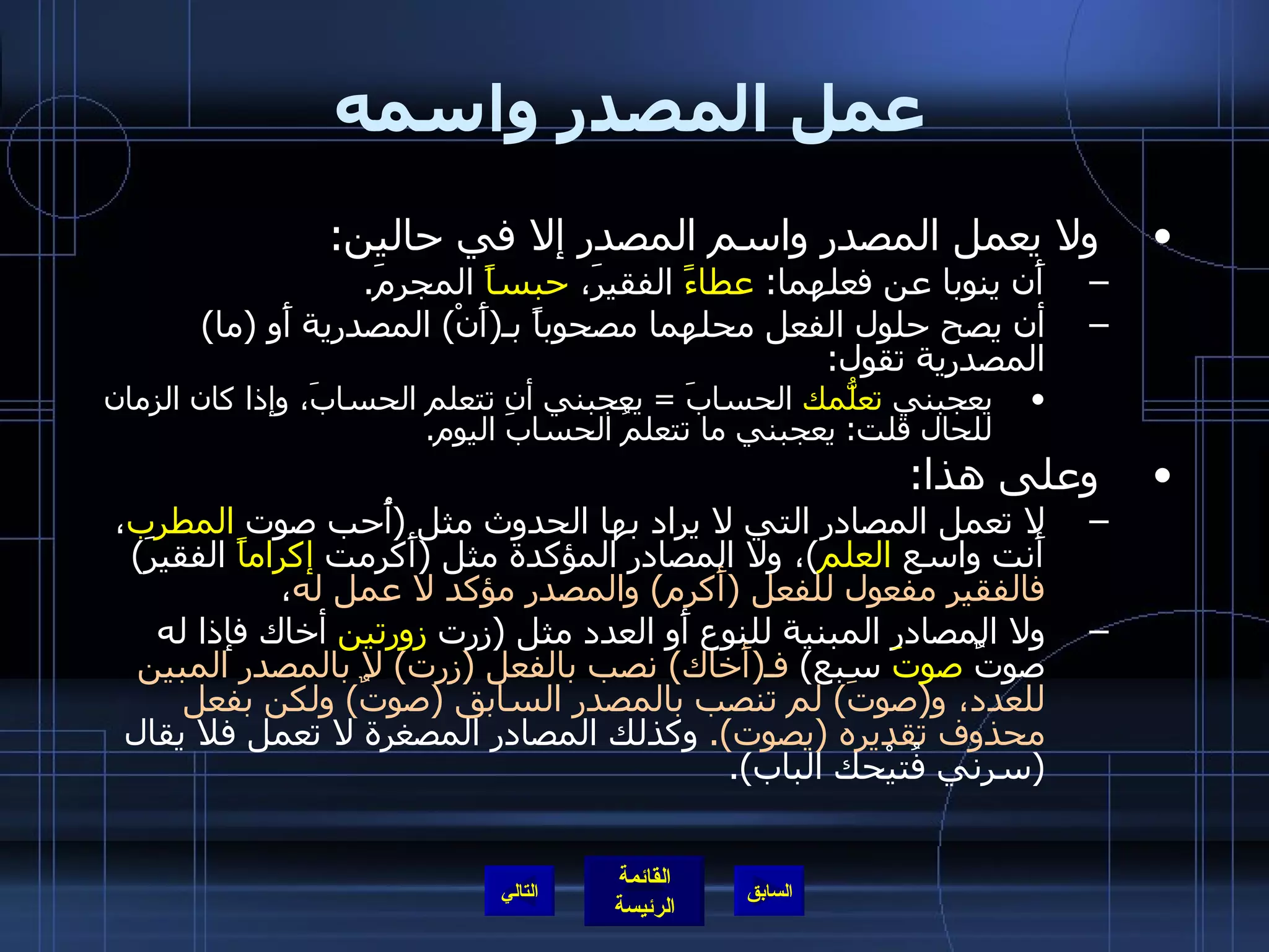 عمل المصدر واسمه ولا يعمل المصدر واسم المصدر إلا في حالين : أَن ينوبا عن فعلهما :  عطاءً  الفقيرَ،  حبساً  المجرمَ . أن يصح حلول الفعل محلهما مصحوباً بـ ( أَنْ )  المصدرية أَو  ( ما )  المصدرية تقول : يعجبني  تعلُّمك  الحسابَ  =  يعجبني أن تتعلم الحسابَ، وإذا كان الزمان للحال قلت :  يعجبني ما تتعلمُ الحسابَ اليوم . وعلى هذا : لا تعمل المصادر التي لا يراد بها الحدوث مثل  ( أُحب صوت  المطرب ، أَنت واسع  العلم ) ، ولا المصادر المؤكدة مثل  ( أَكرمت  إكراماً  الفقيرَ )  فالفقير مفعول للفعل  ( أَكرم )  والمصدر مؤكد لا عمل له ، ولا المصادر المبنية للنوع أَو العدد مثل  ( زرت  زورتين  أخاك فإذا له صوتٌ  صوتَ  سبع )  فـ ( أَخاك )  نصب بالفعل  ( زرت )  لا بالمصدر المبين للعدد، و ( صوتَ )  لم تنصب بالمصدر السابق  ( صوتٌ )  ولكن بفعل محذوف تقديره  ( يصوت ).   وكذلك المصادر المصغرة لا تعمل فلا يقال  ( سرني فُتيْحك الباب ). التالي 