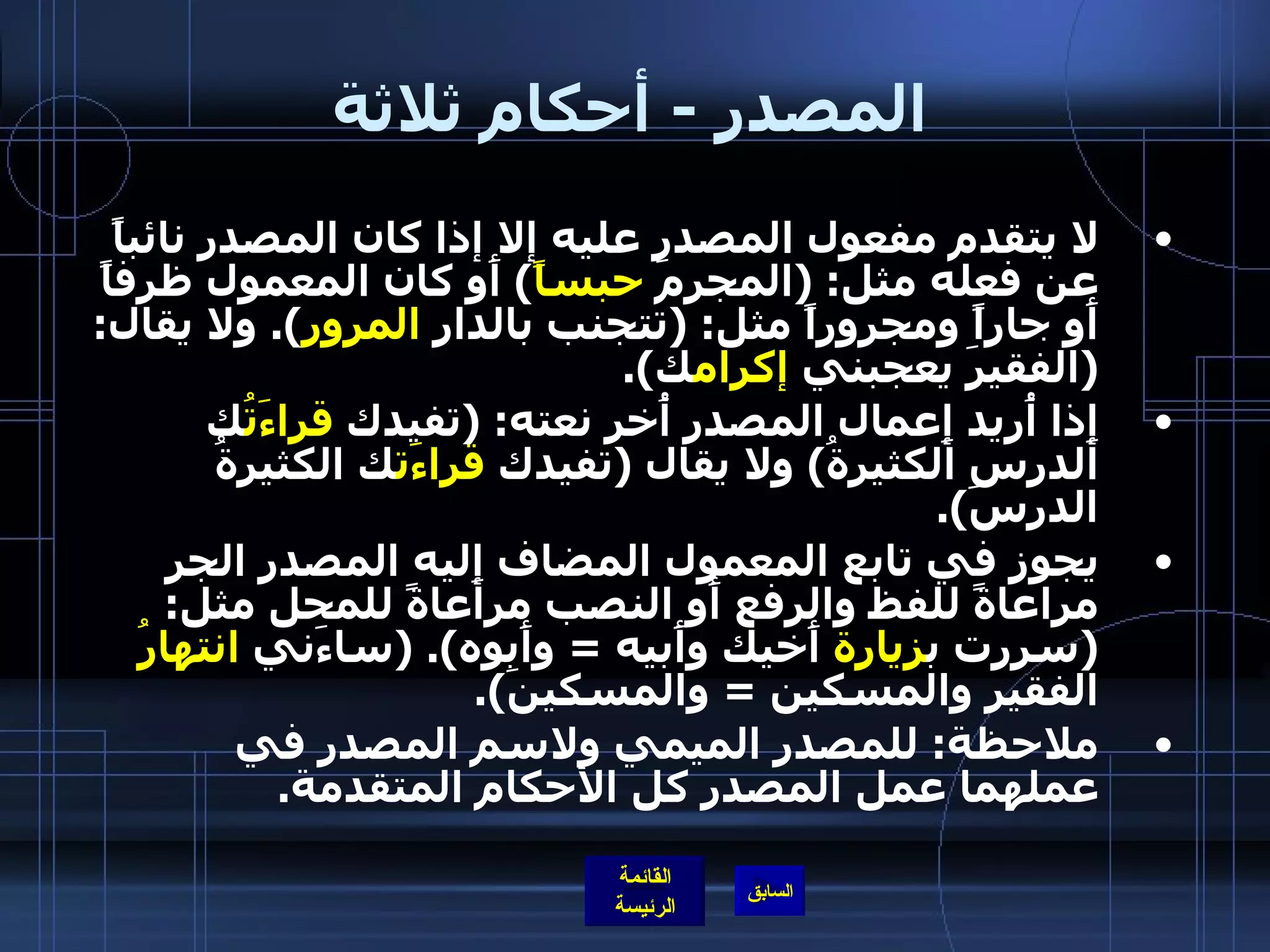 المصدر  -  أحكام ثلاثة لا يتقدم مفعول المصدر عليه إلا إذا كان المصدر نائباً عن فعله مثل : ( المجرمَ  حبساً )  أَو كان المعمول ظرفاً أَو جاراً ومجروراً مثل : ( تتجنب بالدار  المرور ).  ولا يقال : ( الفقيرَ يعجبني  إكرام ك ). إِذا أُريد إِعمال المصدر أُخر نعته : ( تفيدك  قراءَتُ ك الدرس الكثيرةُ )  ولا يقال  ( تفيدك  قراءَت ك الكثيرةُ الدرسَ ). يجوز في تابع المعمول المضاف إِليه المصدر الجر مراعاةً للفظ والرفع أَو النصب مراعاةً للمحل مثل : ( سررت ب زيارة  أَخيك وأَبيه  =  وأَبوه ). ( ساءَني  انتهارُ  الفقيرِ والمسكين  =  والمسكينَ ). ملاحظة :  للمصدر الميمي ولاسم المصدر في عملهما عمل المصدر كل الأحكام المتقدمة .   