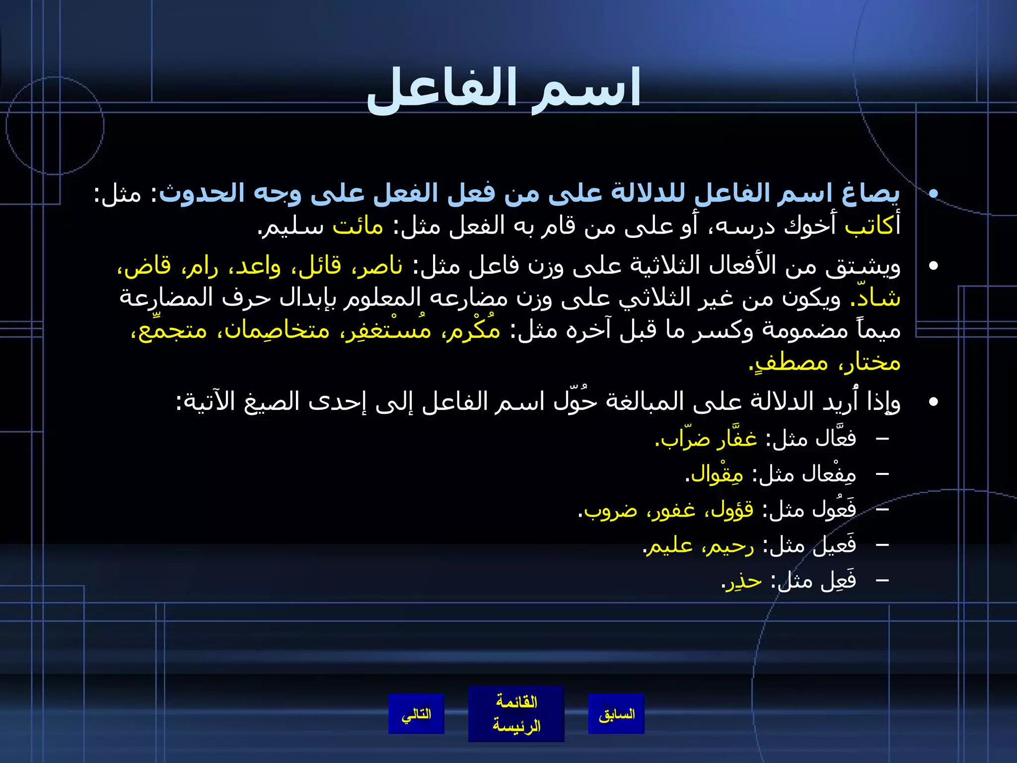 اسم الفاعل يصاغ اسم الفاعل للدلالة على من فعل الفعل على وجه الحدوث :  مثل :  أ كاتب  أَخوك درسه، أَو على من قام به الفعل مثل :  مائت  سليم . ويشتق من الأَفعال الثلاثية على وزن فاعل مثل :  ناصر، قائل، واعد، رام، قاض، شادّ .   ويكون من غير الثلاثي على وزن مضارعه المعلوم بإبدال حرف المضارعة ميماً مضمومة وكسر ما قبل آخره مثل :  مُكْرِم، مُسْتغفِر، متخاصِمان، متجمِّع، مختار، مصطفٍ . وإِذا أُريد الدلالة على المبالغة حُوّل اسم الفاعل إلى إحدى الصيغ الآتية : فعَّال مثل :  غفَّار ضرّاب . مِفْعال مثل :  مِقْوال . فَعُول مثل :  قؤول، غفور، ضروب . فَعيل مثل :  رحيم، عليم . فَعِل مثل :  حذِر . التالي 