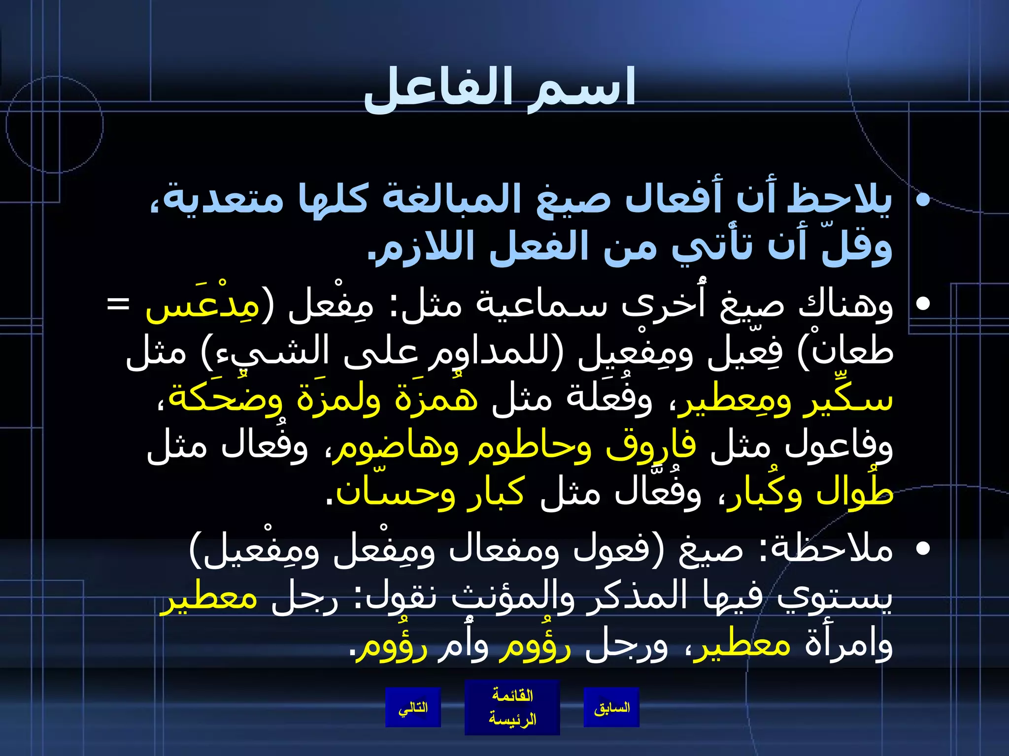 اسم الفاعل يلاحظ أَن أَفعال صيغ المبالغة كلها متعدية، وقلّ أَن تأْتي من الفعل اللازم . وهناك صيغ أُخرى سماعية مثل :  مِفْعل  ( مِدْعَس   =  طعانْ )  فِعّيل ومِفْعيل  ( للمداوم على الشيء )  مثل  سكِّير ومِعطير ، وفُعَلة مثل  هُمزَة ولمزَة وضُحَكة ، وفاعول مثل  فاروق وحاطوم وهاضوم ، وفُعال مثل  طُوال وكُبار ، وفُعَّال مثل  كبار وحسّان . ملاحظة :  صيغ  ( فعول ومفعال ومِفْعل ومِفْعيل )  يستوي فيها المذكر والمؤنث نقول :  رجل  معطير  وامرأَة  معطير ، ورجل  رؤُوم  وأُم  رؤُوم . التالي 