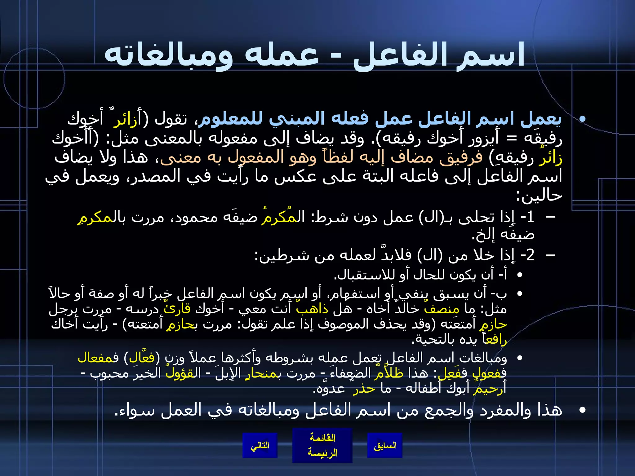 اسم الفاعل  -  عمله ومبالغاته يعمل اسم الفاعل عمل فعله المبني للمعلوم ، تقول  ( أَ زائر ٌ أخوك رفيقَه  =  أَيزور أَخوك رفيقه ).  وقد يضاف إلى مفعوله بالمعنى مثل : ( أَأَخوك  زائرُ  رفيقهِ )  فرفيق مضاف إليه لفظاً وهو المفعول به معنى ، هذا ولا يضاف اسم الفاعل إلى فاعله البتة على عكس ما رأَيت في المصدر، ويعمل في حالين : 1-  إِذا تحلى بـ ( ال )  عمل دون شرط :  ال مُكرمُ  ضيفَه محمود، مررت بال مكرمِ  ضيفَه إلخ . 2-  إِذا خلا من  ( ال )  فلابدَّ لعمله من شرطين : أ -  أَن يكون للحال أَو للاستقبال . ب -  أَن يسبق بنفي أو استفهام، أو اسم يكون اسم الفاعل خبراً له أَو صفة أَو حالاً مثل :  ما  منصفٌ  خالدٌ أخاه  -  هل  ذاهبٌ  أَنت معي  -  أخوك  قارئٌ  درسه  -  مررت برجل  حازمٍ  أَمتعَته  ( وقد يحذف الموصوف إِذا علم تقول :  مررت ب حازمٍ  أَمتعته ) -  رأَيت أَخاك  رافع اً يده بالتحية . ومبالغات اسم الفاعل تعمل عمله بشروطه وأَكثرها عملاً وزن  ( فعَّال )  ف مفعال  ف فعول  ف فَعِل :  هذا  ظلاَّمٌ  الضعفاءَ  -  مررت ب منحارٍ  الإِبلَ  -  ال قؤولُ  الخيرَ محبوب  -  أَ رحيمٌ  أَبوك أَطفاله  -  ما  حذر ٌ عدوَّه . هذا والمفرد والجمع من اسم الفاعل ومبالغاته في العمل سواء . التالي 