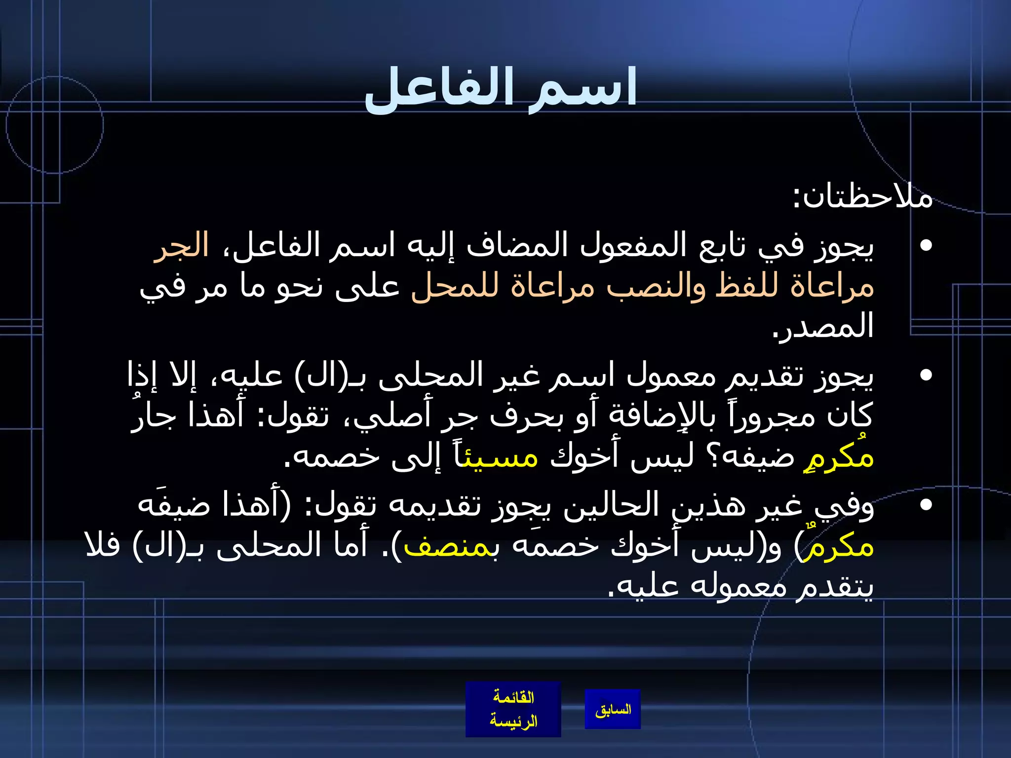 اسم الفاعل ملاحظتان : يجوز في تابع المفعول المضاف إليه اسم الفاعل،  الجر مراعاة للفظ والنصب مراعاة للمحل  على نحو ما مر في المصدر . يجوز تقديم معمول اسم غير المحلى بـ ( ال )  عليه، إلا إذا كان مجروراً بالإِضافة أَو بحرف جر أَصلي، تقول :  أَهذا جارُ  مُكرِمٍ  ضيفه؟ ليس أَخوك  مسيئ اً إلى خصمه . وفي غير هذين الحالين يجوز تقديمه تقول : ( أَهذا ضيفَه  مكرمٌ )  و ( ليس أَخوك خصمَه ب منصف ).  أَما المحلى بـ ( ال )  فلا يتقدم معموله عليه . 