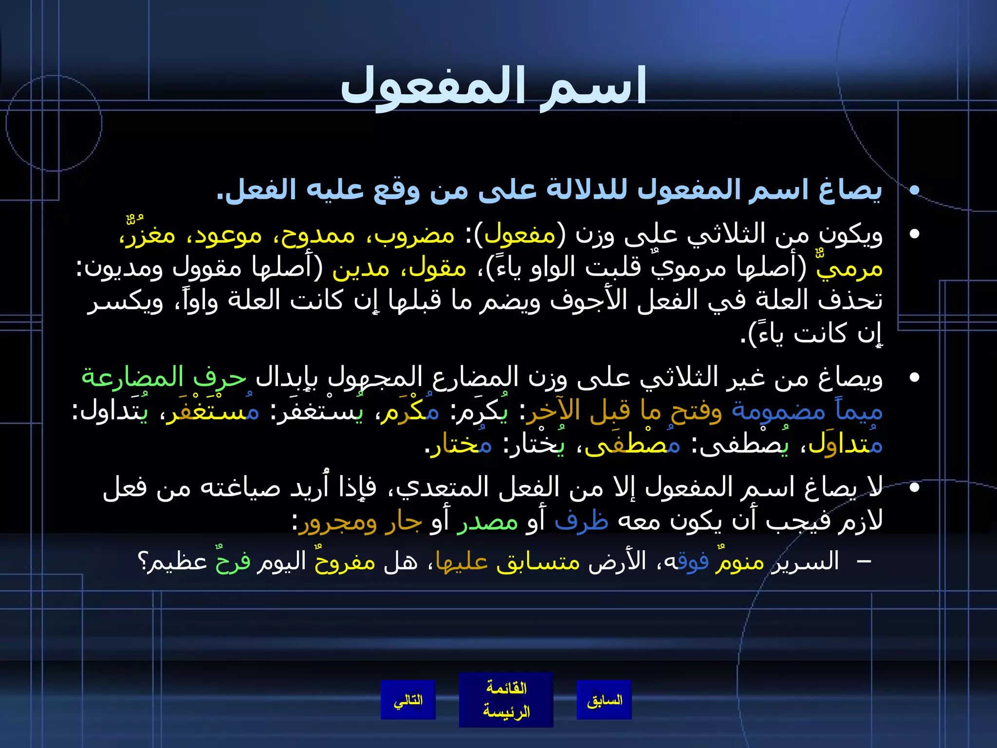 اسم المفعول يصاغ اسم المفعول للدلالة على من وقع عليه الفعل . ويكون من الثلاثي على وزن  ( مفعول ):  مضروب، ممدوح، موعود، مغزُرٌّ، مرميٌّ   ( أصلها مرمويٌ قلبت الواو ياءً ) ،  مقول، مدين   ( أَصلها مقوول ومديون :  تحذف العلة في الفعل الأَجوف ويضم ما قبلها إِن كانت العلة واواً، ويكسر إِن كانت ياءً ). ويصاغ من غير الثلاثي على وزن المضارع المجهول بإِبدال  حرف المضارعة   ميماً مضمومة   وفتح ما قبل الآخر :  يُ كرَم :  مُ كْ رَ م ،  يُ سْتغفَر :  مُ سْتَغْ فََ ر ،  يُ تَداول :  مُ تدا وَ ل ،  يُ صْطفى :  مُ صْط فَ ى ،  يُ خْتار :  مُ خت ا ر . لا يصاغ اسم المفعول إلا من الفعل المتعدي، فإِذا أُريد صياغته من فعل لازم فيجب أَن يكون معه  ظرف  أَو  مصدر  أَو  جار ومجرور : السرير  منومٌ   فوق ه، الأَرض  متسابق   عليها ، هل  مفروحٌ  اليوم  فرحٌ  عظيم؟ التالي 