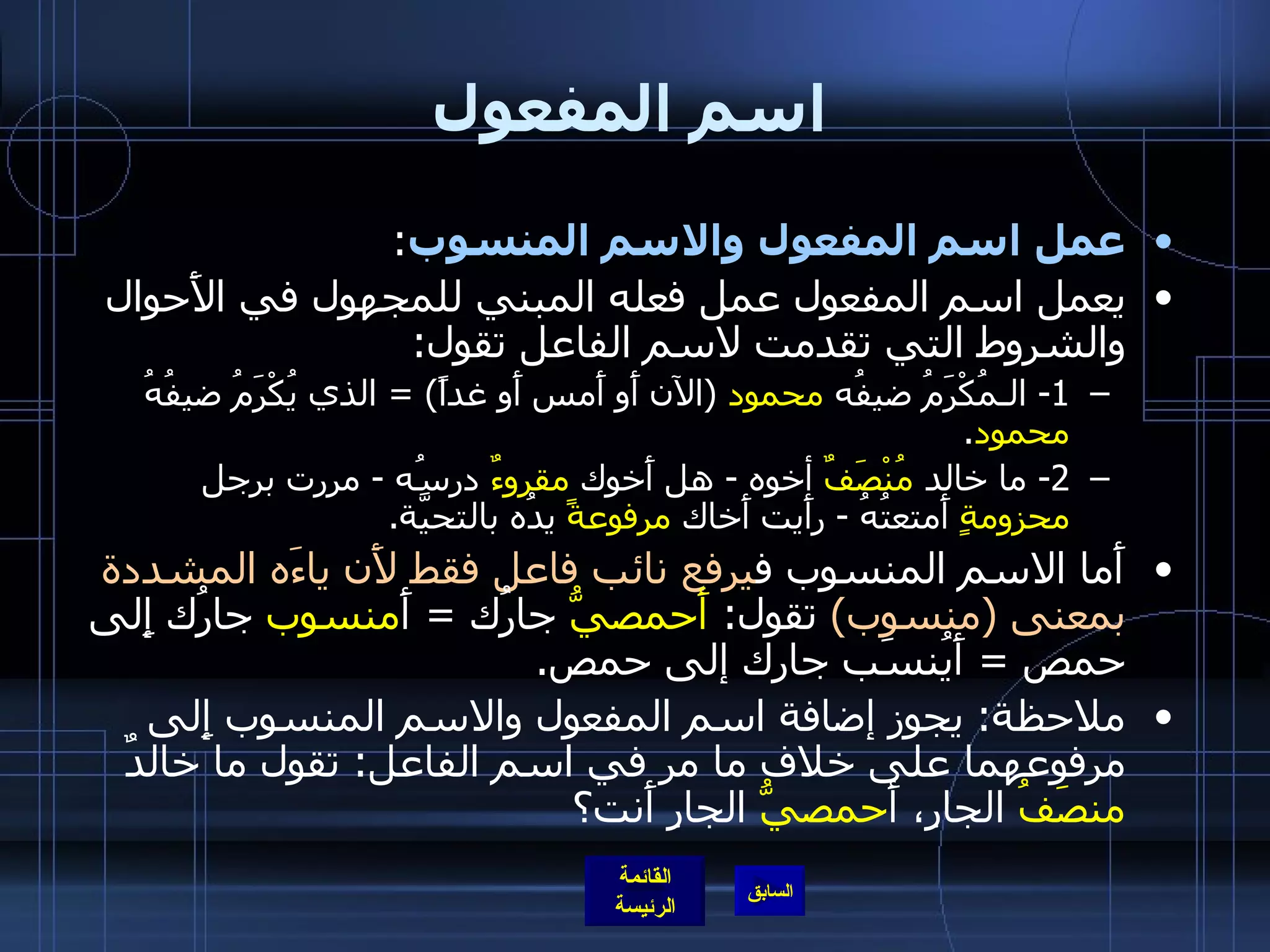 اسم المفعول عمل اسم المفعول والاسم المنسوب : يعمل اسم المفعول عمل فعله المبني للمجهول في الأَحوال والشروط التي تقدمت لاسم الفاعل تقول : 1-  الـمُكْرَمُ   ضيفُه  محمود   ( الآن أَو أَمس أَو غداً ) =  الذي يُكْرَمُ ضيفُهُ  محمود . 2-  ما خالد  مُنْصَفٌ  أخوه  -  هل أَخوك  مقروءٌ  درسُه  -  مررت برجل  محزومةٍ  أَمتعتُهُ  -  رأَيت أَخاك  مرفوعةً  يدُه بالتحيَّة . أَما الاسم المنسوب ف يرفع نائب فاعل فقط لأَن ياءَه المشددة بمعنى  ( منسوب )   تقول :  أَحمصيُّ  جارُك  =   أَ منسوب  جارُك إِلى حمص  =  أَيُنسَب جارك إلى حمص . ملاحظة :  يجوز إضافة اسم المفعول والاسم المنسوب إِلى مرفوعهما على خلاف ما مر في اسم الفاعل :  تقول ما خالدٌ  منصَفُ  الجارِ، أَ حمصيُّ  الجارِ أَنت؟ 