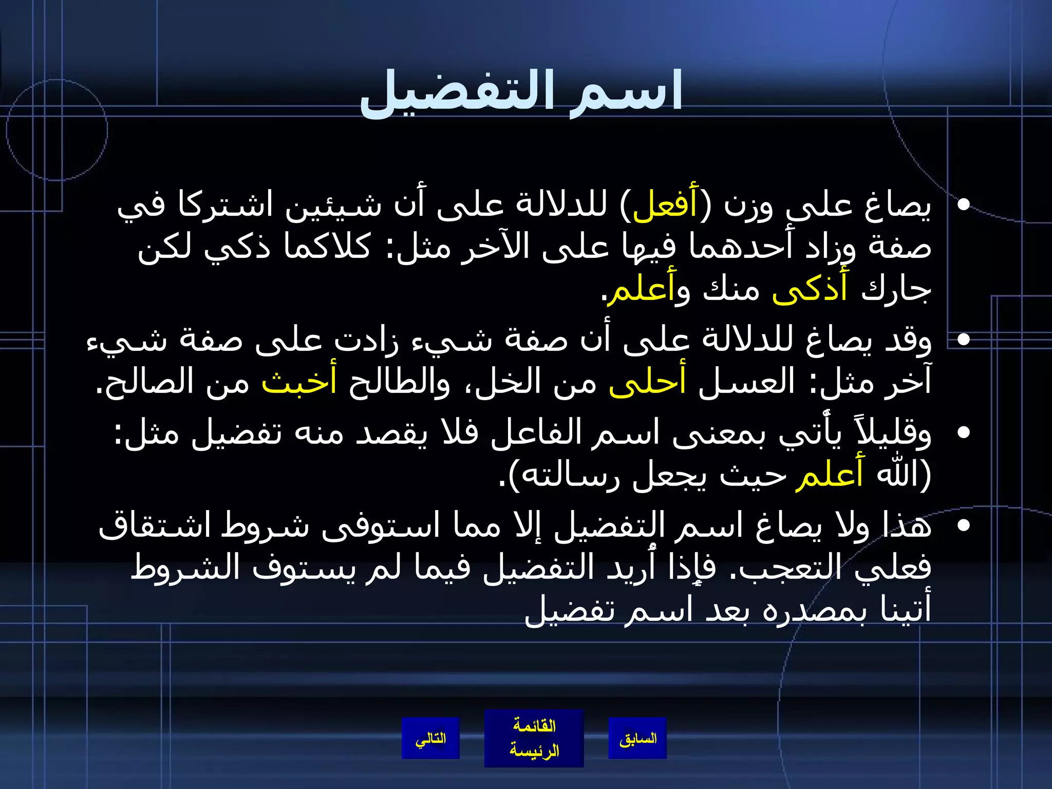 اسم التفضيل يصاغ على وزن  ( أَفعل )  للدلالة على أَن شيئين اشتركا في صفة وزاد أَحدهما فيها على الآخر مثل :  كلاكما ذكي لكن جارك  أَذكى  منك و أَعلم . وقد يصاغ للدلالة على أن صفة شيء زادت على صفة شيء آخر مثل :  العسل  أحلى  من الخل، والطالح  أخبث  من الصالح . وقليلاً يأْتي بمعنى اسم الفاعل فلا يقصد منه تفضيل مثل : ( الله  أَعلم  حيث يجعل رسالته ). هذا ولا يصاغ اسم التفضيل إلا مما استوفى شروط اشتقاق فعلي التعجب .  فإِذا أُريد التفضيل فيما لم يستوف الشروط أتينا بمصدره بعد اسم تفضيل التالي 