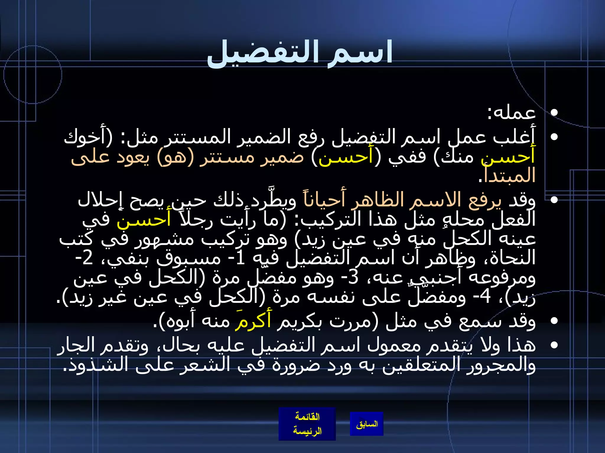 اسم التفضيل عمله : أَغلب عمل اسم التفضيل رفع الضمير المستتر مثل : ( أَخوك  أَحسن  منك )  ففي  ( أَحسن )  ضمير مستتر  ( هو )  يعود على المبتدأ . وقد  يرفع الاسم الظاهر أَحياناً  ويطَّرد ذلك حين يصح إِحلال الفعل محله مثل هذا التركيب : ( ما رأَيت رجلاً  أَحسن  في عينه الكحلُ منه في عين زيد )  وهو تركيب مشهور في كتب النحاة، وظاهر أَن اسم التفضيل فيه  1-  مسبوق بنفي،  2-  ومرفوعه أَجنبي عنه،  3-  وهو مفضَّل مرة  ( الكحل في عين زيد ) ،  4-  ومفضَّلٌ على نفسه مرة  ( الكحل في عين غير زيد ). وقد سمع في مثل  ( مررت بكريم  أَكرمَ  منه أَبوه ). هذا ولا يتقدم معمول اسم التفضيل عليه بحال، وتقدم الجار والمجرور المتعلقين به ورد ضرورة في الشعر على الشذوذ . 