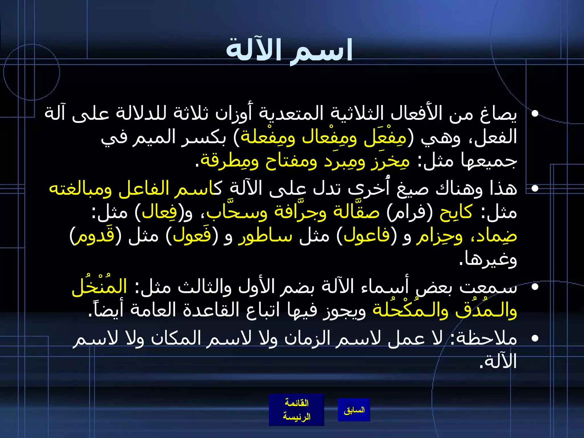 اسم الآلة يصاغ من الأَفعال الثلاثية المتعدية أَوزان ثلاثة للدلالة على آلة الفعل، وهي  ( مِفْعَل ومِفْعال ومِفْعلة )  بكسر الميم في جميعها مثل :  مِخرَز ومِبرَد ومفتاح ومِطرقة . هذا وهناك صيغ أُخرى تدل على الآلة ك اسم الفاعل ومبالغته  مثل :  كابِح   ( فرام )  صقَّالة وجرَّافة وسحَّاب ، و ( فِعال )  مثل :  ضِماد، وحِزام  و  ( فاعول )  مثل  ساطور  و  ( فَعول )  مثل  ( قَدوم )  وغيرها . سمعت بعض أسماء الآلة بضم الأول والثالث مثل :  المُنْخُل والـمُدُق والـمُكْحُلة  ويجوز فيها اتباع القاعدة العامة أيضاً .   ملاحظة :  لا عمل لاسم الزمان ولا لاسم المكان ولا لاسم الآلة . 