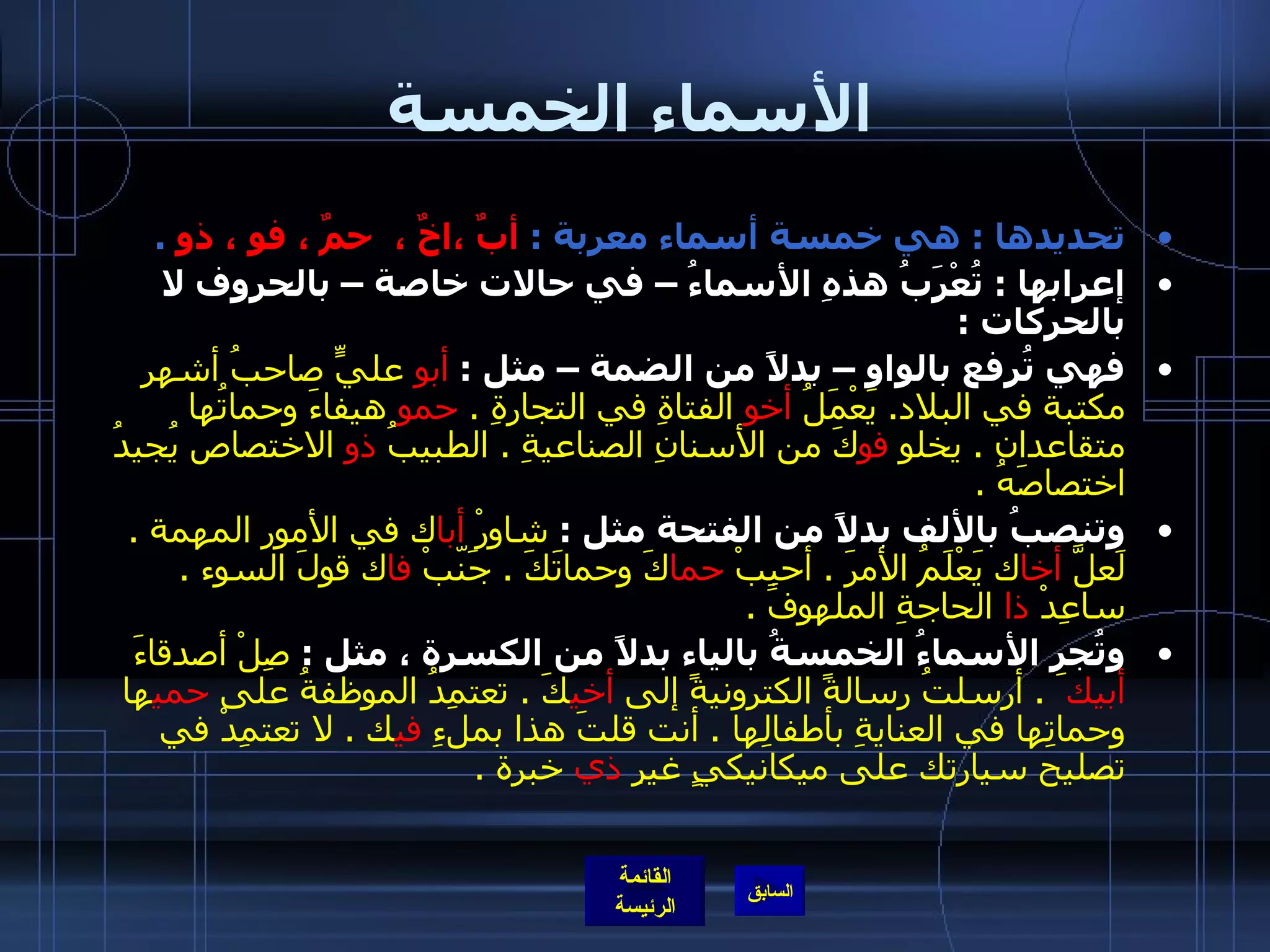 الأسماء الخمسة تحديدها  :  هي خمسة أسماء معربة  :  أبٌ ،اخٌ ،  حمٌ ، فو ، ذو   .   إعرابها  :  تُعْرَبُ هذهِ الأسماءُ – في حالات خاصة – بالحروف لا بالحركات  :  فهي تُرفع بالواو – بدلاً من الضمة – مثل  :  أبو  عليٍّ صاحبُ أشهر مكتبة في البلاد .  يَعْمَلُ  أخو  الفتاةِ في التجارةِ  .  حمو  هيفاءَ وحماتُها متقاعدان  .  يخلو  فو كَ من الأسنانِ الصناعيةِ  .  الطبيبُ  ذو  الاختصاص يُجيدُ اختصاصَهُ  .     وتنصبُ بالألف بدلاً من الفتحة مثل  :  شاوِرْ  أبا ك في الأمور المهمة  .  لَعلَّ  أخا ك يَعْلَمُ الأمرَ  .  أحبِبْ  حما كَ وحماتَكَ  .  جَنّبْ  فا ك قولَ السوء  .  ساعِدْ  ذا  الحاجةِ الملهوفَ  . وتُجر الأسماءُ الخمسةُ بالياء بدلاً من الكسرة ، مثل  :  صِلْ أصدقاءَ  أبيك َ  .  أرسلتُ رسالةً الكترونيةً إلى  أخي كَ  .  تعتمِدُ الموظفةُ على  حمي ها وحماتِها في العنايةِ بأطفالِها  .  أنت قلتَ هذا بملءِ  في ك  .  لا تعتمِدْ في تصليح سيارتك على ميكانيكيٍ غيرِ  ذي  خبرة  .  