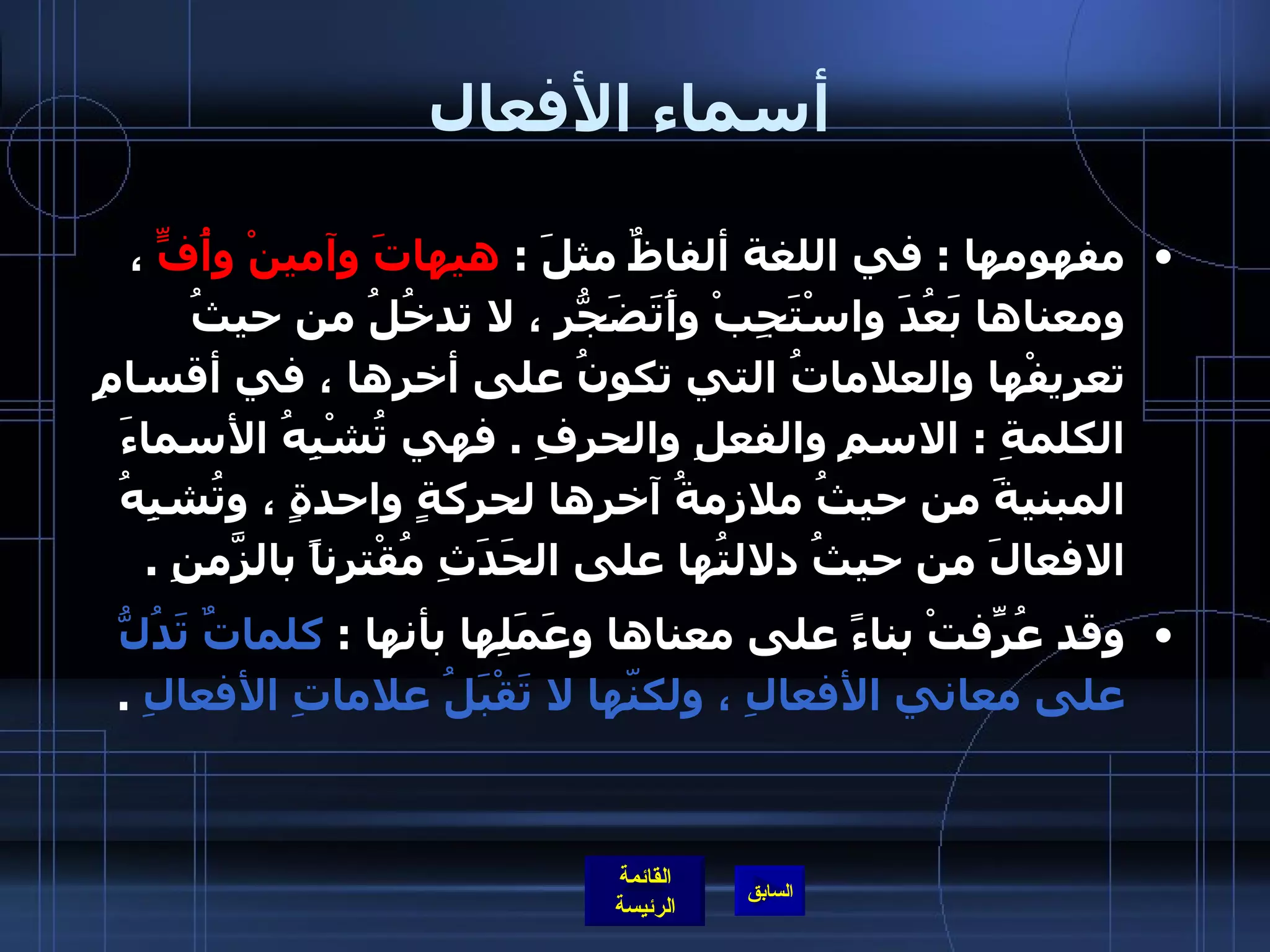 أسماء الأفعال مفهومها  :  في اللغة ألفاظٌ مثلَ  :  هيهاتَ وآمينْ وأُفٍّ  ، ومعناها بَعُدَ واسْتَجِبْ وأَتَضَجّرُ ، لا تدخُلُ من حيثُ تعريفْها والعلاماتُ التي تكونُ على أخرِها ، في أقسامِ الكلمةِ  :  الاسمِ والفعلِ والحرفِ  .  فهي تُشْبِهُ الأسماءَ المبنيةَ من حيثُ ملازمةُ آخرِها لحركةٍ واحدةٍ ، وتُشبِهُ الافعالَ من حيثُ دلالتُها على الحَدَثِ مُقْترِناً بالزّمَنِ  .  وقد عُرِّفتْ بناءً على معناها وعَمَلِها بأنها  :  كلماتٌ تَدُلُّ على معاني الأفعالِ ، ولكنّها لا تَقْبَلُ علاماتِ الأفعالِ   .  