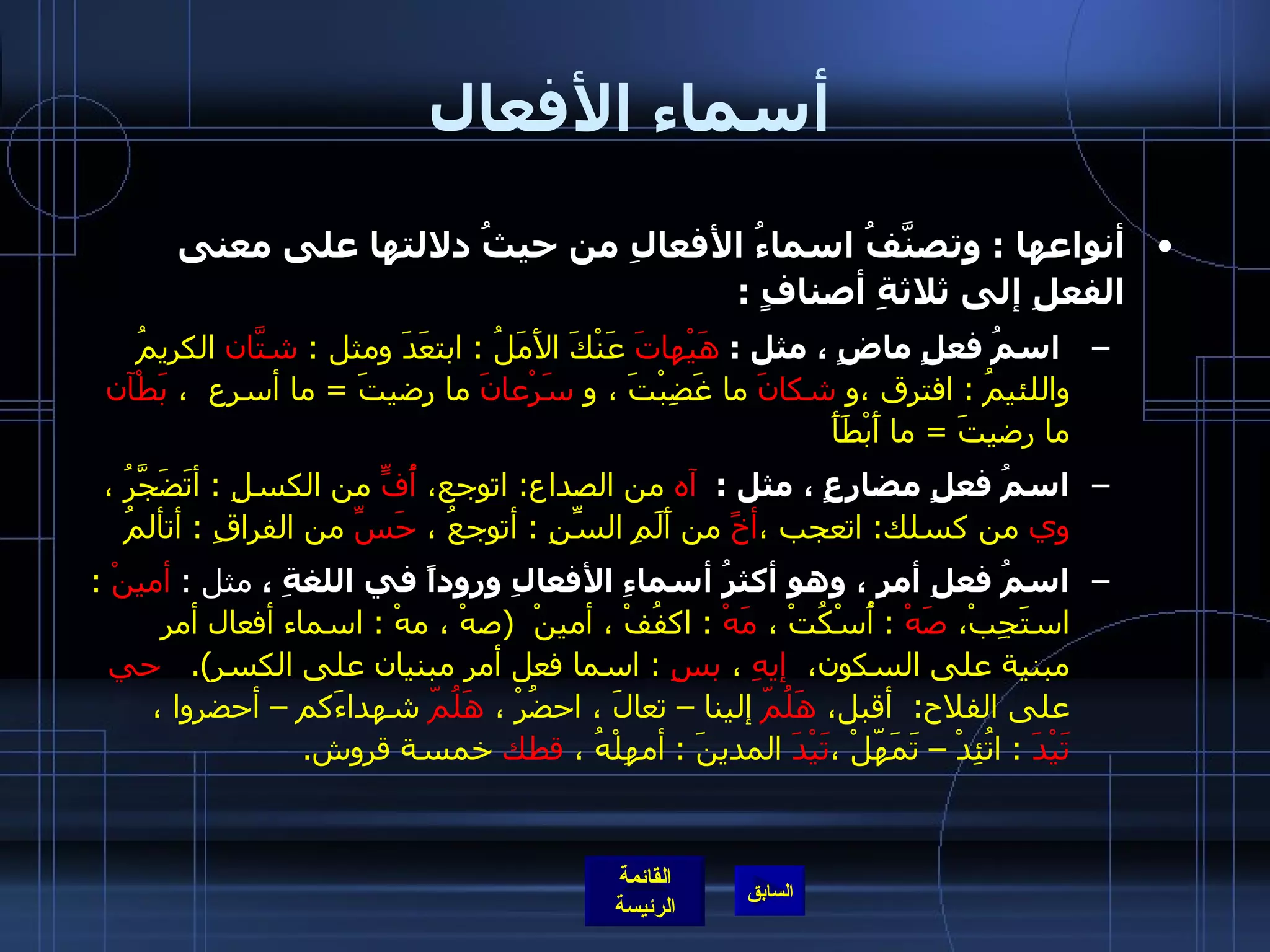 أسماء الأفعال أنواعها  :  وتصنَّفُ اسماءُ الأفعالِ من حيثُ دلالتها على معنى الفعلِ إلى ثلاثةِ أصنافٍ  :   اسمُ فعلٍ ماضٍ ، مثل  :  هَيْهاتَ  عَنْكَ الأَمَلُ  :  ابتعَدَ ومثل  :  شتّانَ  الكريمُ واللئيمُ  :  افترق ،و  شكانَ  ما غَضِبْتَ ، و  سَرْعانَ  ما رضيتَ  =  ما أسرع  ،  بَطْآن  ما رضيتَ  =  ما أَبْطَأَ    اسمُ فعلٍ مضارعٍ ، مثل  :  آه  من الصداع :  اتوجع،  أُفٍّ  من الكسلِ  :  أتَضَجَّرُ ،  وي  من كسلك :  اتعجب ، أخً  من أَلَمِ السِّنِ  :  أتوجعُ ،  حَسِّ  من الفراقِ  :  أتألمُ  اسمُ فعلِ أمرٍ ، وهو أكثرُ أسماءِ الأفعالِ وروداً في اللغةِ ،  مثل  :  أمينْ   :  استَجِبْ،  صَهْ   :  أُسْكُتْ ،  مَهْ   :  اكفُفْ ، أمينْ  ( صهْ ، مهْ  :  اسماء أفعال أمر مبنية على السكون،  إيهِ  ،  بسِ   :  اسما فعل أمر مبنيان على الكسر ).      حي  على الفلاح :  أقبل،  هَلُمّ  إلينا – تعالَ ، احضُرْ ،  هَلُمّ  شهداءَكم – أحضروا ،  تَيْدَ   :  اتُئِدْ – تَمَهّلْ ، تَيْدَ  المدينَ  :  أمهِلْهُ ،  قطك  خمسة قروش . 