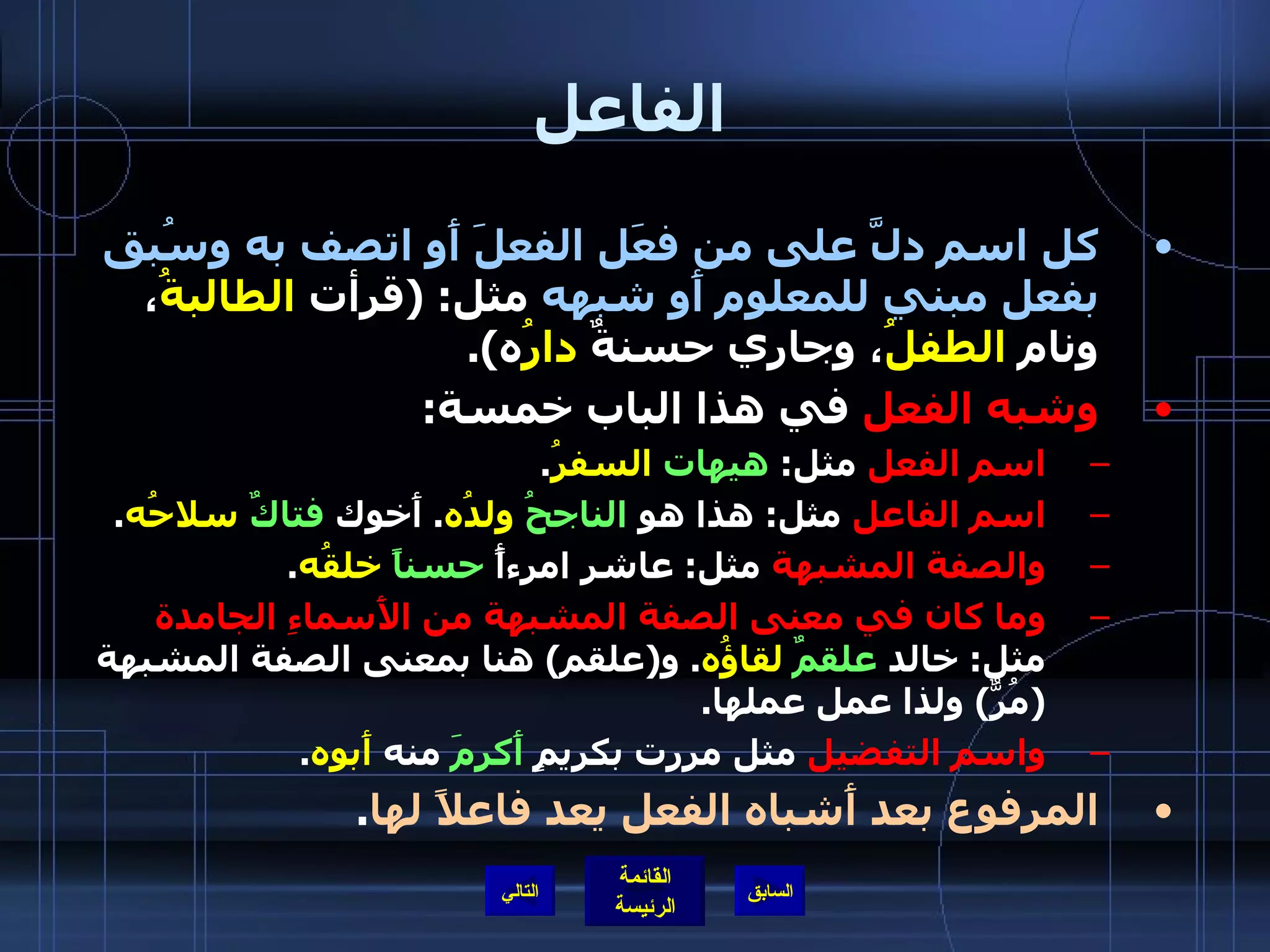 الفاعل كل اسم دلَّ على من فعَل الفعلَ أَو اتصف به وسُبق بفعل مبني للمعلوم أَو شبهه  مثل : ( قرأت  الطالبةُ ، ونام  الطفلُ ، وجاري حسنةٌ  دارُ ه ). وشبه الفعل  في هذا الباب خمسة : اسم الفعل  مثل :  هيهات   السفرُ . اسم الفاعل  مثل :  هذا هو  الناجحُ   ولدُه .  أَخوك  فتاكٌ   سلاحُه . والصفة المشبهة  مثل :  عاشر امرءأً  حسناً   خلقُه . وما كان في معنى الصفة المشبهة من الأَسماءِ الجامدة  مثل :  خالد  علقمٌ   لقاؤُه .  و ( علقم )  هنا بمعنى الصفة المشبهة  ( مُرٌّ )  ولذا عمل عملها . واسم التفضيل  مثل مررت بكريمٍ  أَكرمَ  منه  أَبوه . المرفوع بعد أَشباه الفعل يعد فاعلاً لها . التالي 