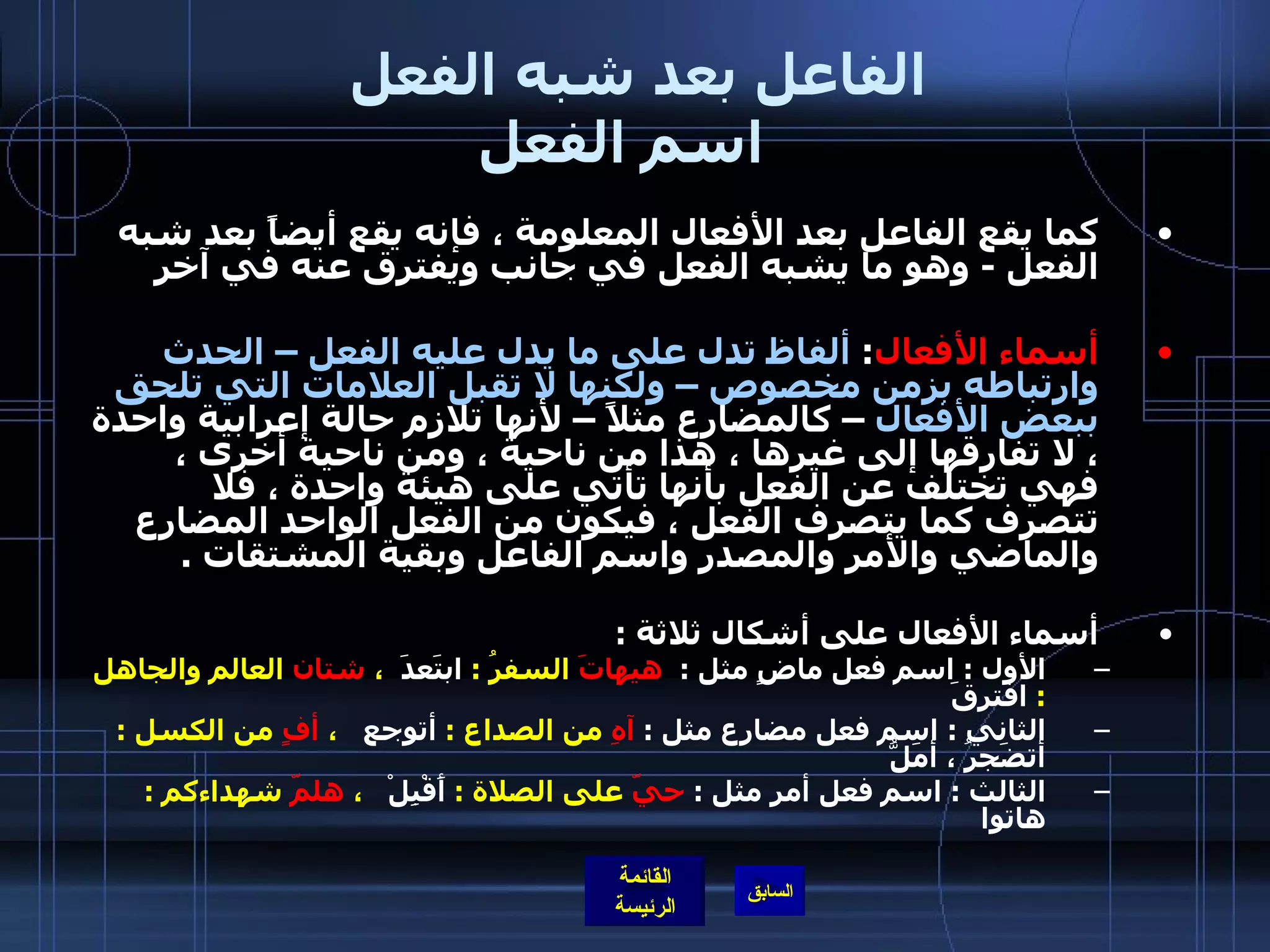 الفاعل بعد شبه الفعل  اسم الفعل   كما يقع الفاعل بعد الأفعال المعلومة ، فإنه يقع أيضاً بعد شبه الفعل  -  وهو ما يشبه الفعل في جانب ويفترق عنه في آخر   أسماء الأفعال :  ألفاظ تدل على ما يدل عليه الفعل – الحدث وارتباطه بزمن مخصوص – ولكنها لا تقبل العلامات التي تلحق ببعض الأفعال  – كالمضارع مثلاً – لأنها تلازم حالة إعرابية واحدة ، لا تفارقها إلى غيرها ، هذا من ناحية ، ومن ناحية أخرى ، فهي تختلف عن الفعل بأنها تأتي على هيئة واحدة ، فلا تتصرف كما يتصرف الفعل ، فيكون من الفعل الواحد المضارع والماضي والأمر والمصدر واسم الفاعل وبقية المشتقات  .  أسماء الأفعال على أشكال ثلاثة  : الأول  :  اسم فعل ماضٍ مثل  :  هيهاتَ  السفرُ  :  ابتَعدَ   ،  شتان  العالم والجاهل  :  افترقَ  الثاني  :  اسم فعل مضارع مثل  :  آهِ  من الصداع  :  أتوجع    ،  أفٍ  من الكسل  :  أتضَجرُ ، أمَلُّ   الثالث  :  اسم فعل أمر مثل  :  حيّ  على الصلاة  :  أَقْبِلْ    ،  هلمّ  شهداءكم  :  هاتوا     