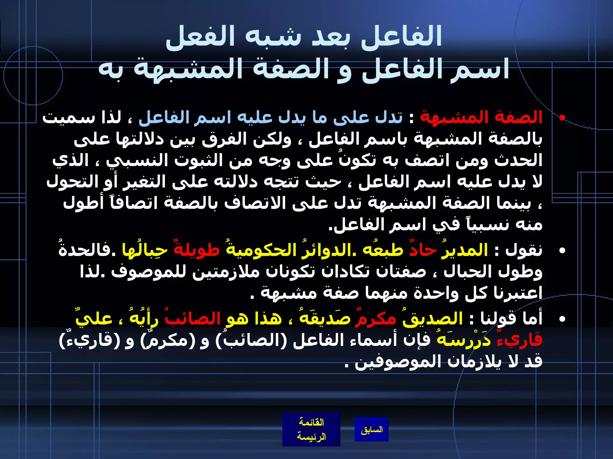 الفاعل بعد شبه الفعل اسم الفاعل و الصفة المشبهة به الصفة المشبهة   :  تدل على ما يدل عليه اسم الفاعل  ، لذا سميت بالصفة المشبهة باسم الفاعل ، ولكن الفرق بين دلالتها على الحدث ومن اتصف به تكونُ على وجه من الثبوت النسبي ، الذي لا يدل عليه اسم الفاعل ، حيث تتجه دلالته على التغير أو التحول ، بينما الصفة المشبهة تدل على الاتصاف بالصفة اتصافاً أطول منه نسبياً في اسم الفاعل . نقول  :  المديرُ  حادٌ  طبعُه  . الدوائرُ الحكوميةُ  طويلةٌ  حِبالُها   . فالحدةُ وطول الحبال ، صفتان تكادان تكونان ملازمتين للموصوف  . لذا اعتبرنا كل واحدة منهما صفة مشبهة  . أما قولنا  :  الصديقُ  مكرِمٌ  صَديقَهُ ، هذا هو  الصائبُ  رأيُهُ ، عليٌ  قاريءٌ  دَرْرسَهُ  فإن أسماء الفاعل  ( الصائبُ )  و  ( مكرِمٌ )  و  ( قاريءٌ )  قد لا يلازمان الموصوفين  . 