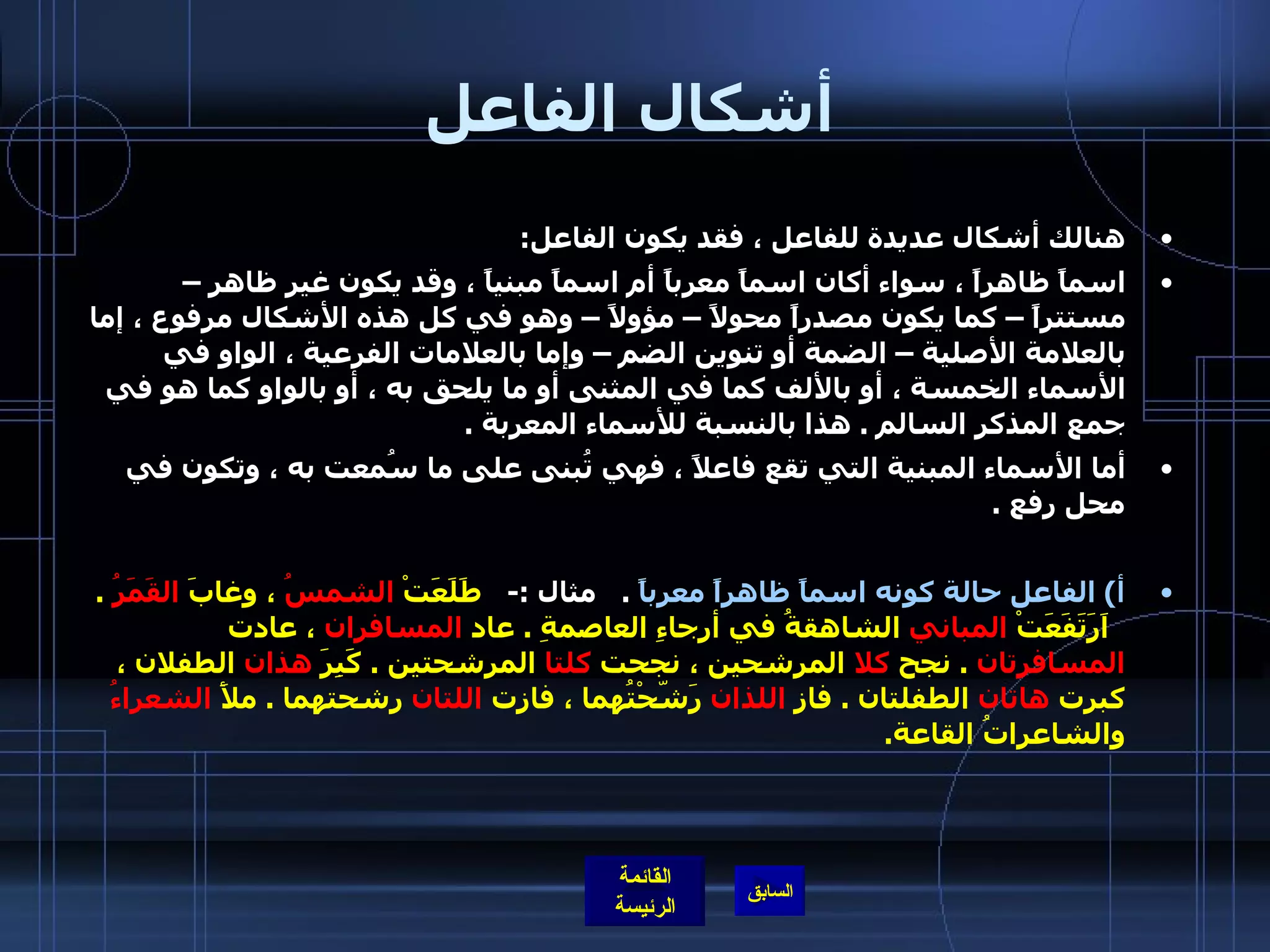 أشكال الفاعل هنالك أشكال عديدة للفاعل ، فقد يكون الفاعل : اسماً ظاهراً ، سواء أكان اسماً معرباً أم اسماً مبنياً ، وقد يكون غير ظاهر – مستتراً – كما يكون مصدراً محولاً – مؤولاً – وهو في كل هذه الأشكال مرفوع ، إما بالعلامة الأصلية – الضمة أو تنوين الضم – وإما بالعلامات الفرعية ، الواو في الأسماء الخمسة ، أو بالألف كما في المثنى أو ما يلحق به ، أو بالواو كما هو في جمع المذكر السالم  .  هذا بالنسبة للأسماء المعربة  .      أما الأسماء المبنية التي تقع فاعلاً ، فهي تُبنى على ما سُمعت به ، وتكون في محل رفع  . أ )  الفاعل حالة كونه اسماً ظاهراً معرباً   .    مثال  :-    طَلَعَتْ  الشمسُ  ، وغابَ  القَمَرُ   .    اَرَتَفَعَتْ  المباني  الشاهقةُ في أرجاءِ العاصمةِ  .  عاد  المسافران  ، عادت  المسافرتان   .  نجح  كلا  المرشحين ، نجحت  كلتا  المرشحتين  .  كَبِرَ  هذان  الطفلان ، كبرت  هاتان  الطفلتان  .  فاز  اللذان  رَشّحْتُهما ، فازت  اللتان  رشحتهما  .  ملأَ  الشعراءُ  والشاعراتُ القاعة .    