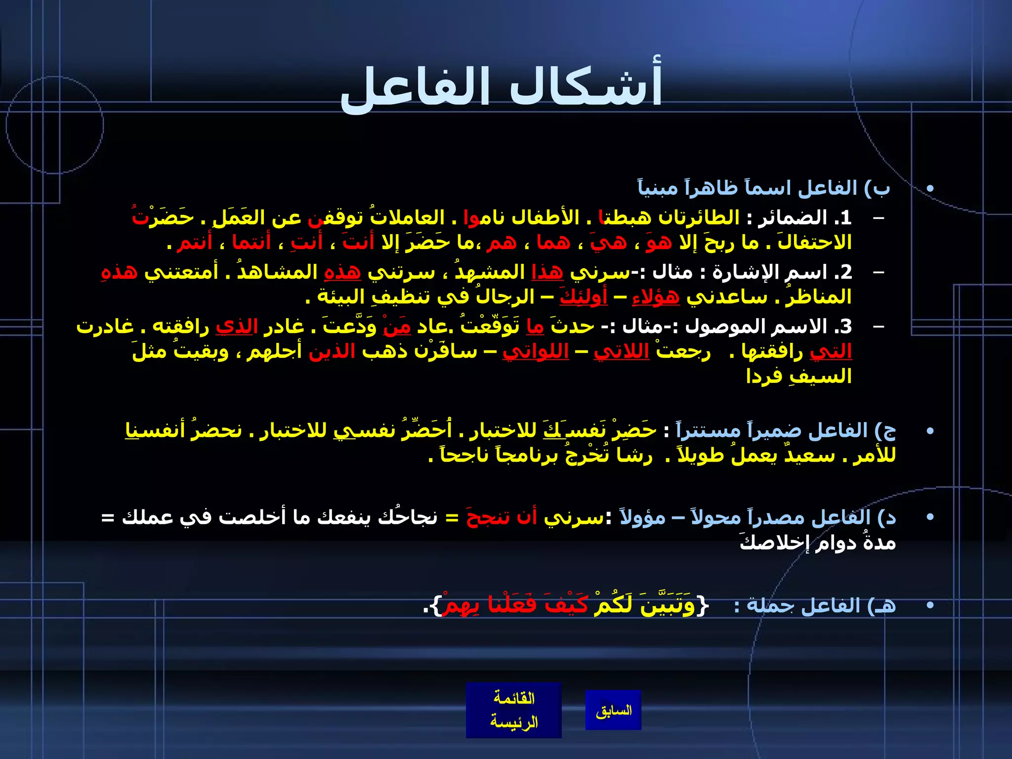 أشكال الفاعل   ب )  الفاعل اسماً ظاهراً مبنياً   1.  الضمائر  :  الطائرتان هبطت ا  .  الأطفال نام وا  .  العاملاتُ توقف ن  عن العَمَلِ  .  حَضَرْ تُ  الاحتفالَ  .  ما ربحَ إلا  هوَ  ،  هيَ  ،  هما  ،  هم  ،ما حَضَرَ إلا  أنتَ  ،  أنتِ  ،  أنتما  ،  أنتم   .   2.  اسم الإشارة  :  مثال  :- سرني  هذا  المشهدُ ، سرتني  هذهِ  المشاهدُ  .  أمتعتني  هذهِ  المناظرُ  .  ساعدني  هؤلاءِ  –  أولئِكَ  – الرجالُ في تنظيفِ البيئة  .   3.  الاسم الموصول  :- مثال  :-  حدثَ  ما  تَوَقّعْتُ  . عاد  مَنْ  وَدّعَتَ  .  غادر  ا لذي  رافقته  .  غادرت  التي  رافقتها  .     رجعتْ  اللاتي  –  اللواتي  – سافَرْن ذهب  الذين  أجلهم ، وبقيتُ مثلَ السيفِ فردا     ج )  الفاعل ضميراً مستتراً   :  حَضِرْ نَفس َكَ  للاختبارِ  .  أُحَضِّرُ نفس ي  للاختبار  .  نحضرُ أنفس نا  للأمر  .  سعيدٌ يعملُ طويلاً  .   رشا تُخْرِجُ برنامجاً ناجحاً  .   د )  الفاعل مصدراً محولاً – مؤولاً   : سرني  أن تنجحَ   =   نجاحُك ينفعك ما أخلصت في عملك  =  مدةُ دوام إخلاصكَ هـ )   الفاعل جملة  :      { وَتَبَيَّنَ لَكُمْ   كَيْفَ فَعَلْنا بِهِمْ }. 