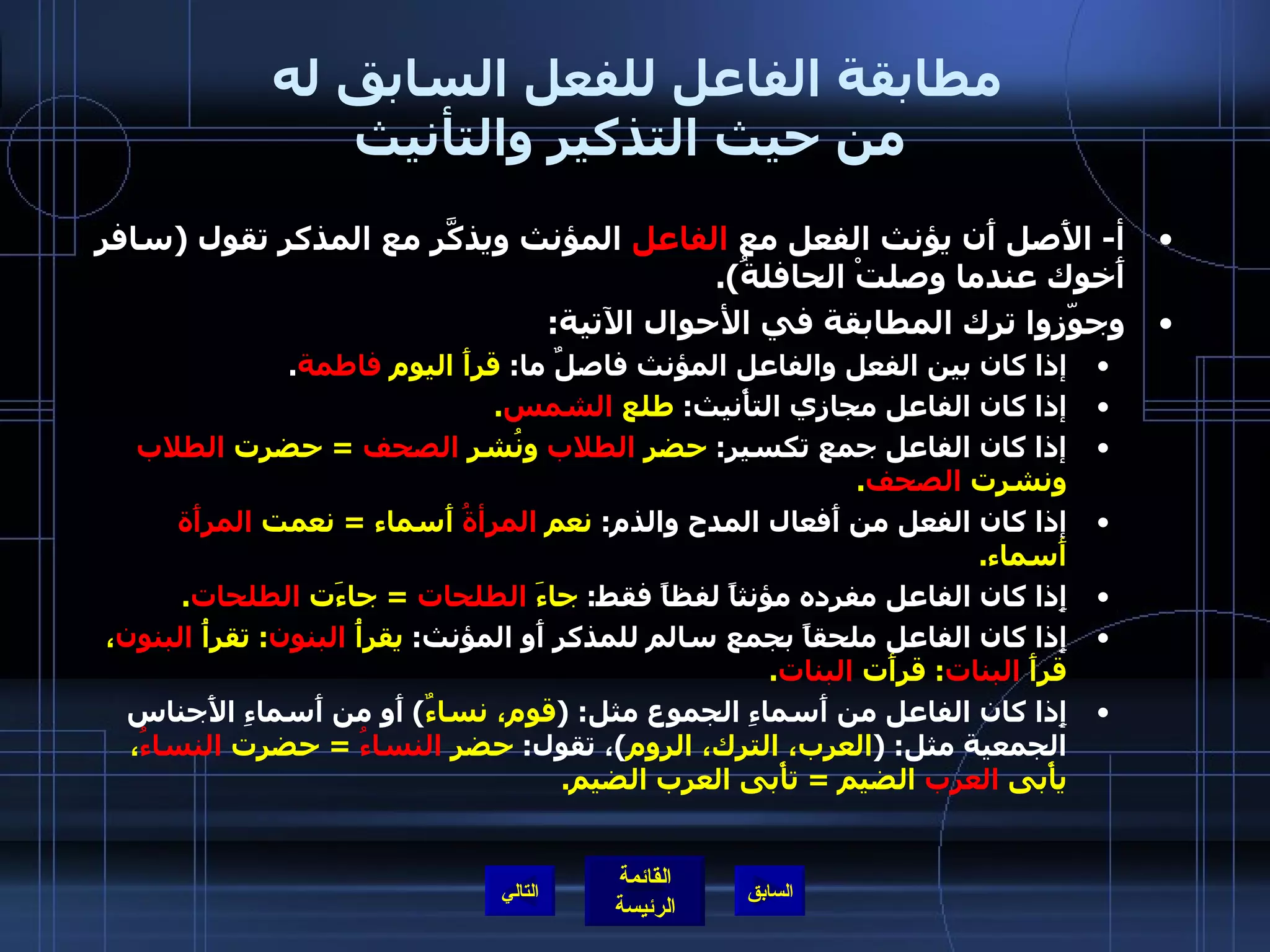 مطابقة الفاعل للفعل السابق له  من حيث التذكير والتأنيث أ -  الأَصل أَن يؤنث الفعل مع  الفاعل  المؤنث ويذكَّر مع المذكر تقول  ( سافر أَخوك عندما وصلتْ الحافلةُ ). وجوّزوا ترك المطابقة في الأحوال الآتية : إذا كان بين الفعل والفاعل المؤنث فاصلٌ ما :  قرأَ اليوم  فاطمة . إذا كان الفاعل مجازي التأْنيث :  طلع  الشمس . إذا كان الفاعل جمع تكسير :  حضر  الطلاب  ونُشر  الصحف   =  حضرت  الطلاب  ونشرت  الصحف . إذا كان الفعل من أَفعال المدح والذم :  نعم  المرأةُ  أَسماء  =  نعمت  المرأَة  أَسماء . إِذا كان الفاعل مفرده مؤنثاً لفظاً فقط :  جاءَ  الطلحات   =  جاءَت  الطلحات . إِذا كان الفاعل ملحقاً بجمع سالم للمذكر أَو المؤنث :  يقرأُ  البنون :  تقرأُ  البنون ، قرأَ  البنات :  قرأَت  البنات . إِذا كان الفاعل من أَسماءِ الجموع مثل : ( قوم، نساءٌ )  أَو من أَسماءِ الأَجناس الجمعية مثل : ( العرب، الترك، الروم ) ، تقول :  حضر  النساءُ   =  حضرت  النساءُ ، يأْبى  العرب  الضيم  =  تأْبى العرب الضيم . التالي 