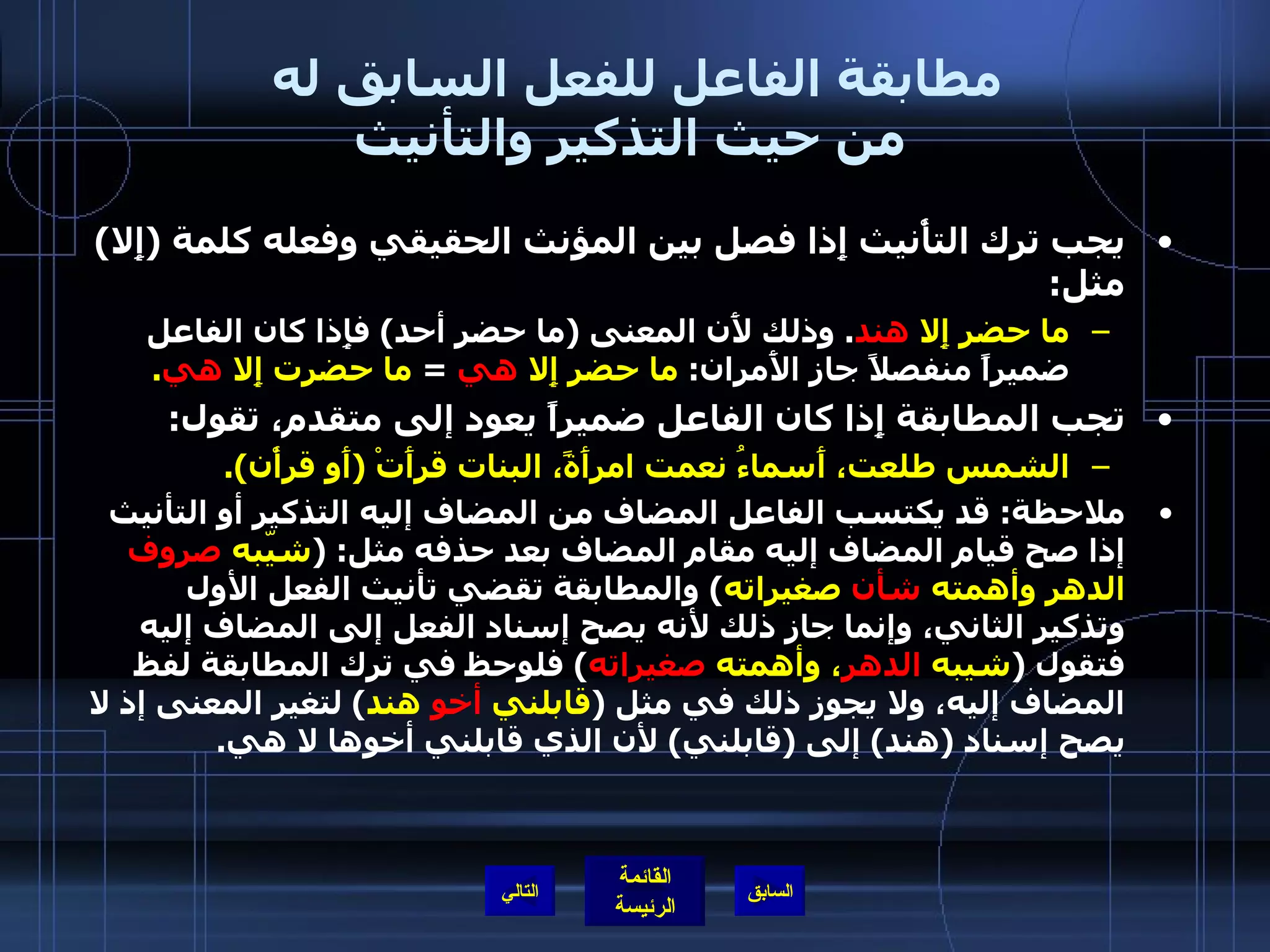 مطابقة الفاعل للفعل السابق له  من حيث التذكير والتأنيث يجب ترك التأْنيث إِذا فصل بين المؤنث الحقيقي وفعله كلمة  ( إِلا )  مثل :  ما حضر إِلا  هند .  وذلك لأَن المعنى  ( ما حضر أحد )  فإِذا كان الفاعل ضميراً منفصلاً جاز الأَمران :  ما حضر إِلا   هي   =  ما حضرت إِلا  هي . تجب المطابقة إِذا كان الفاعل ضميراً يعود إلى متقدم، تقول : الشمس طلعت، أَسماءُ نعمت امرأَةً، البنات قرأَتْ  ( أَو قرأْن ). ملاحظة :  قد يكتسب الفاعل المضاف من المضاف إليه التذكير أو التأنيث إذا صح قيام المضاف إليه مقام المضاف بعد حذفه مثل : ( شيّبه  صروف  الدهر وأهمته  شأن  صغيراته )  والمطابقة تقضي تأنيث الفعل الأول وتذكير الثاني، وإنما جاز ذلك لأنه يصح إسناد الفعل إلى المضاف إليه فتقول  ( شيبه  الدهر ، وأهمته  صغيراته )  فلوحظ في ترك المطابقة لفظ المضاف إليه، ولا يجوز ذلك في مثل  ( قابلني  أخو  هند )  لتغير المعنى إذ لا يصح إسناد  ( هند )  إلى  ( قابلني )  لأن الذي قابلني أخوها لا هي . التالي 