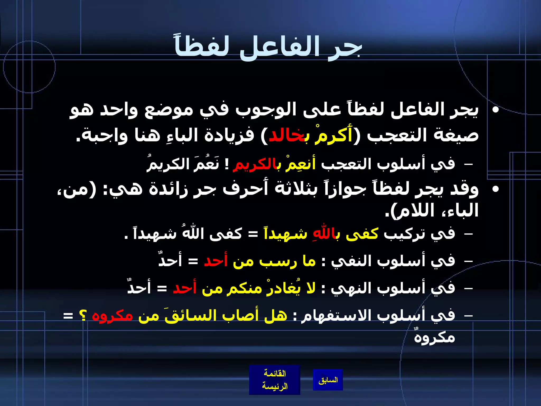 جر الفاعل لفظاً يجر الفاعل لفظاً على الوجوب في موضع واحد هو صيغة التعجب  ( أَكرمْ ب خالد )  فزيادة الباءِ هنا واجبة . في أسلوب التعجب  أنعِمْ ب الكريمِ   !  نَعُمَ الكريمُ  وقد يجر لفظاً جوازاً بثلاثة أَحرف جر زائدة هي : ( من، الباء، اللام ). في تركيب  كفى ب اللهِ  شهيداً   =  كفى اللهُ شهيداً  .  في أسلوب النفي  :  ما رسب من  أحد   =  أحدٌ  في أسلوب النهي  :  لا يُغادرْ منكم من  أحد   =  أحدٌ في أسلوب الاستفهام  :  هل أصاب السائقَ من  مكروه  ؟   =  مكروهٌ  