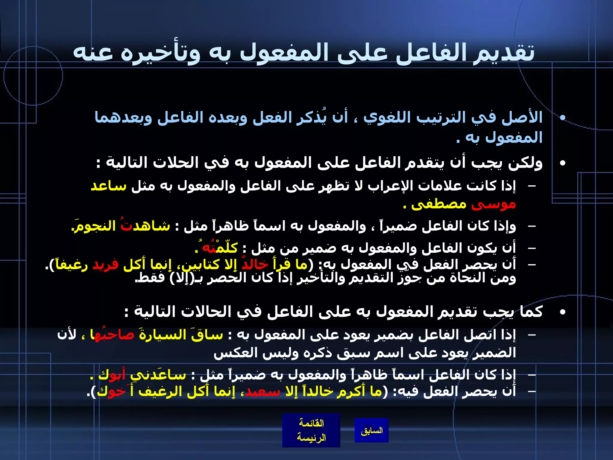 تقديم الفاعل على المفعول به وتأخيره عنه الأصل في الترتيب اللغوي ، أن يُذكر الفعل وبعده الفاعل وبعدهما المفعول به  .  ولكن يجب أن يتقدم الفاعل على المفعول به في الحلات التالية  :    إذا كانت علامات الإعراب لا تظهر على الفاعل والمفعول به مثل  ساعد  موسى  مصطفى  . وإذا كان الفاعل ضميراً ، والمفعول به اسماً ظاهراً مثل  :  شاهد تُ  النجومَ . أن يكون الفاعل والمفعول به ضمير من مثل  :  كلّمْ تُه ُ .  أَن يحصر الفعل في المفعول به : ( ما قرأَ  خالدٌ  إِلا كتابين، إِنما أَكل  فريد  رغيفاً ).  ومن النحاة من جوّز التقديم والتأخير إذا كان الحصر بـ ( إِلا )  فقط . كما يجب تقديم المفعول به على الفاعل في الحالات التالية  : إذا اتصل الفاعل بضمير يعود على المفعول به  :  ساقَ السيارةَ  صاحبُه ا ،  لأن الضمير يعود على اسم سبق ذكره وليس العكس  إذا كان الفاعل اسماً ظاهراً والمفعول به ضميراً مثل  :  ساعَدني  أبو ك  . أَن يحصر الفعل فيه : ( ما أَكرم خالداً إِلا  سعيد ، إِنما أَكل الرغيف أ َخو ك ). 