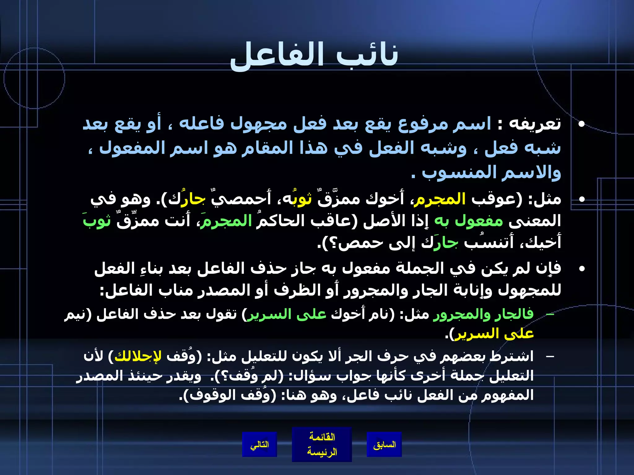 نائب الفاعل تعريفه  :  اسم مرفوع يقع بعد فعل مجهول فاعله ، أو يقع بعد شبه فعل ، وشبه الفعل في هذا المقام هو اسم المفعول ، والاسم المنسوب  .  مثل : ( عوقب  المجرم ، أَخوك ممزَّقٌ  ثوبُ ه، أَحمصيٌ  جارُ ك ).  وهو في المعنى  مفعول به  إِذا الأصل  ( عاقب الحاكمُ  المجرمَ ، أَنت ممزِّقٌ  ثوبَ  أَخيك، أَتنسُب  جارَ ك إلى حمص؟ ). فإِن لم يكن في الجملة مفعول به جاز حذف الفاعل بعد بناءِ الفعل للمجهول وإِنابة الجار والمجرور أَو الظرف أو المصدر مناب الفاعل : فالجار والمجرور  مثل : ( نام أَخوك  على السرير )  تقول بعد حذف الفاعل  ( نيم  على السرير ). اشترط بعضهم في حرف الجر ألا يكون للتعليل مثل : ( وُقف  لإجلالك )  لأن التعليل جملة أخرى كأنها جواب سؤال : ( لم وُقف؟ ).  ويقدر حينئذ المصدر المفهوم من الفعل نائب فاعل، وهو هنا : ( وُقف الوقوف ). التالي 