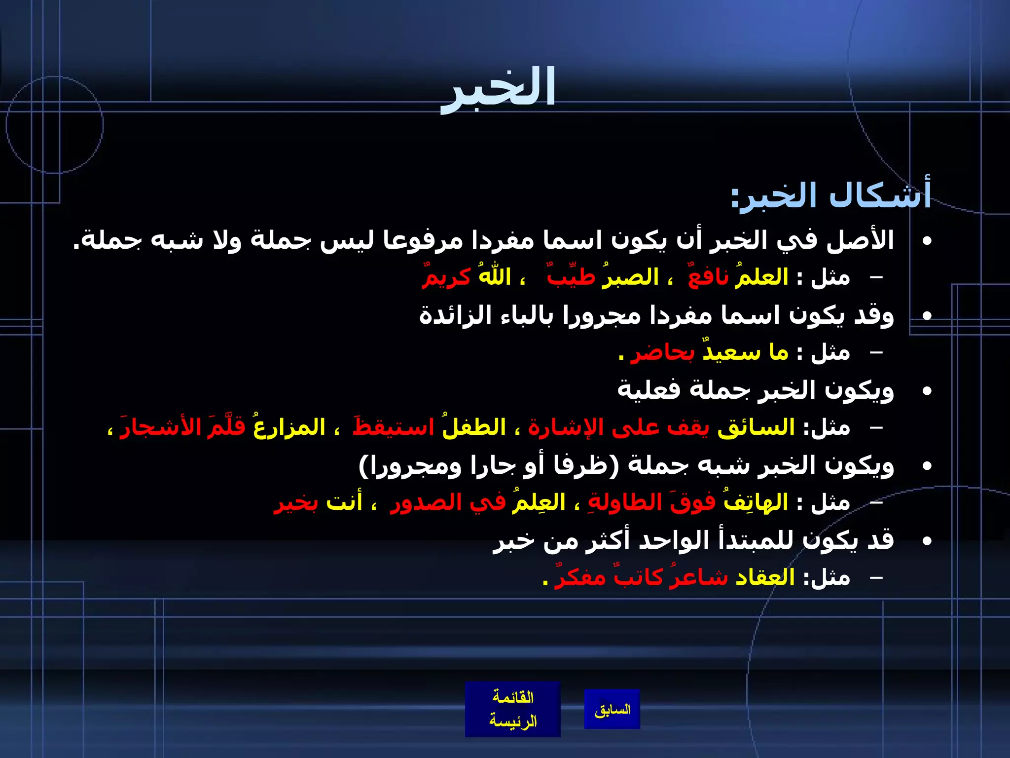 الخبر أشكال الخبر :  الأصل في الخبر أن يكون اسما مفردا مرفوعا ليس جملة ولا شبه جملة . مثل  :  العلمُ  نافعٌ   ، الصبرُ  طيِّبٌ    ، اللهُ  كريمٌ وقد يكون اسما مفردا مجرورا بالباء الزائدة  مثل  :  ما سعيدٌ  بحاضرٍ   . ويكون الخبر جملة فعلية مثل :   السائق  يقف على الإشارة  ، الطفلُ  استيقظَ   ، المزارِعُ  قلَّمَ الأشجارَ  ،  ويكون الخبر شبه جملة  ( ظرفا أو جارا ومجرورا ) مثل  :  الهاتِفُ  فوقَ الطاولةِ  ، العِلمُ  في الصدورِ   ، أنت  بخير قد يكون للمبتدأ الواحد أكثر من خبر  مثل :  العقاد  شاعرُ كاتبٌ مفكرٌ   . 