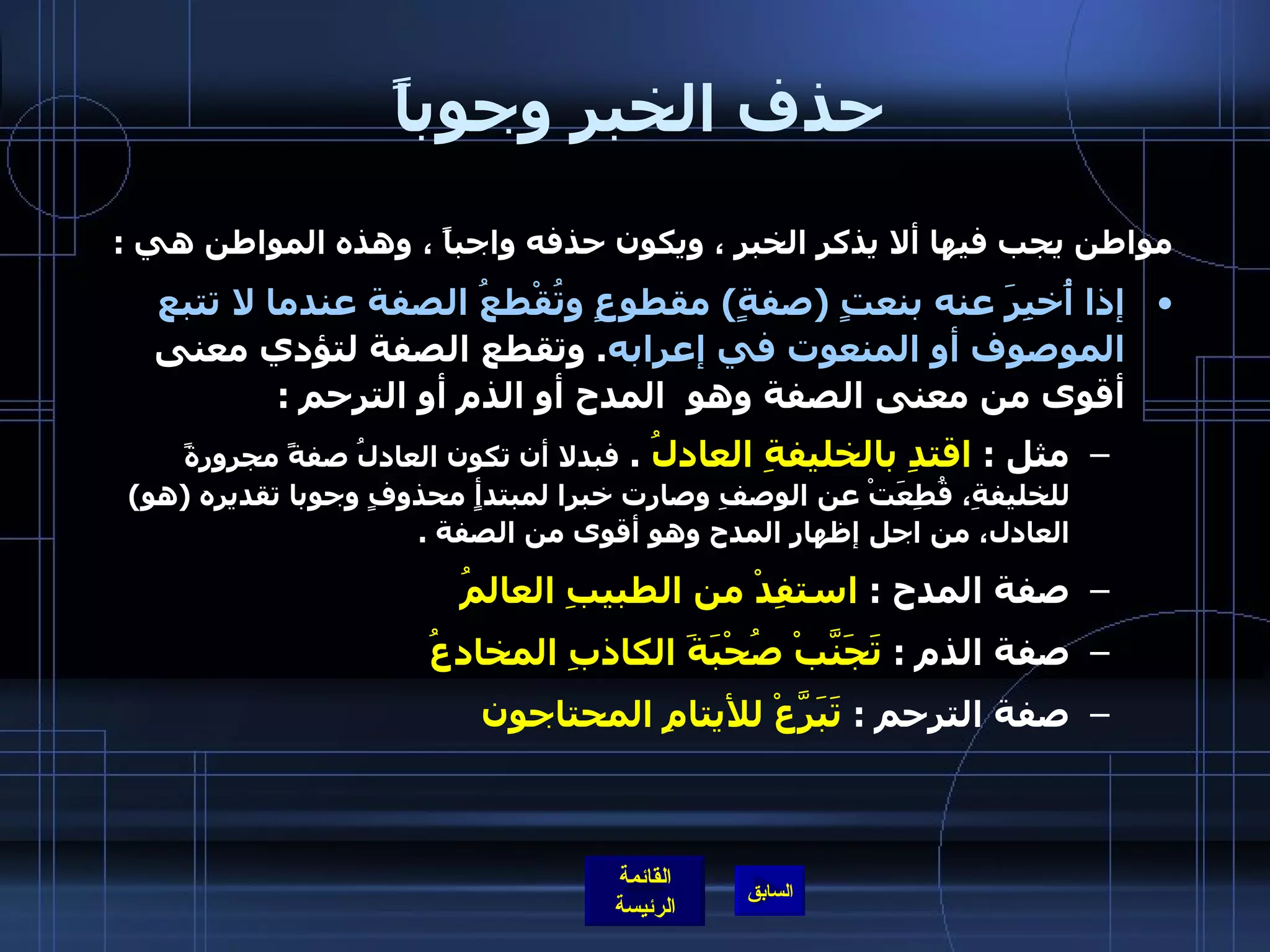 حذف الخبر وجوباً  مواطن يجب فيها ألا يذكر الخبر ، ويكون حذفه واجباً ، وهذه المواطن هي  : إذا أُخبِرَ عنه بنعتٍ  ( صفةٍ )  مقطوعٍ وتُقْطعُ الصفة عندما لا تتبع الموصوف أو المنعوت في إعرابه .  وتقطع الصفة لتؤدي معنى أقوى من معنى الصفة وهو  المدح أو الذم أو الترحم  : مثل  :  اقتدِ بالخليفةِ العادلُ   .  فبدلا أن تكون العادلُ صفةً مجرورةً للخليفةِ، قُطِعَتْ عن الوصفِ وصارت خبرا لمبتدأٍ محذوفٍ وجوبا تقديره  ( هو )  العادل، من اجل إظهار المدح وهو أقوى من الصفة  . صفة المدح  :  استفِدْ من الطبيبِ العالمُ   صفة الذم  :  تَجَنَّبْ صُحْبَةَ الكاذبِ المخادعُ   صفة الترحم  :  تَبَرَّعْ للأيتامِ المحتاجون                  