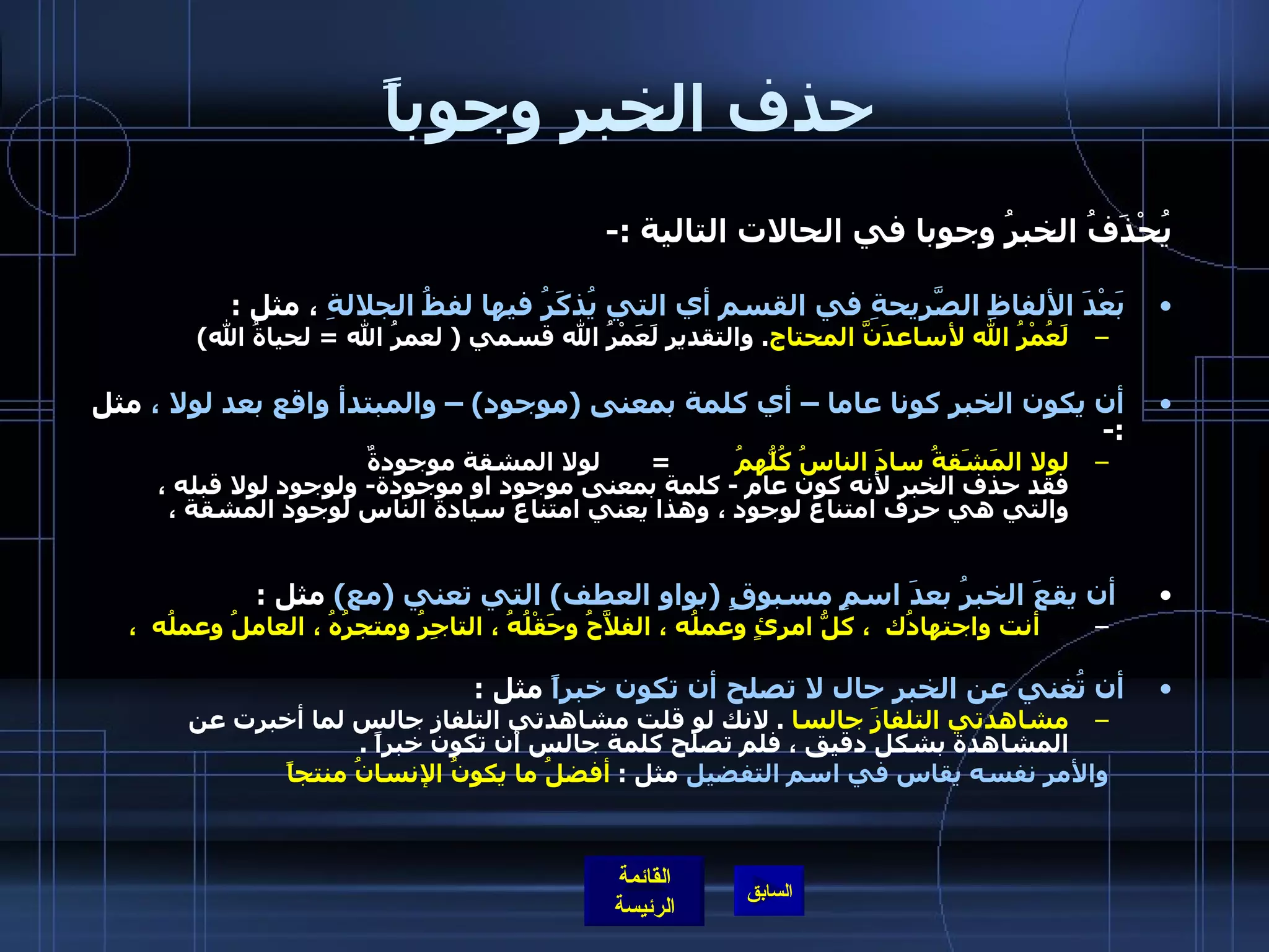 حذف الخبر وجوباً يُحْذَفُ الخبرُ وجوبا في الحالات التالية  :- بَعْدَ الألفاظِ الصَّريحةِ في القسم أي التي يُذكَرُ فيها لفظُ الجلالةِ  ، مثل  : لَعُمْرُ الله لأساعدَنَّ المحتاج .  والتقدير لَعَمْرُ الله قسمي  (  لعمرُ الله  =  لحياةُ الله )  أن يكون الخبر كونا عاما – أي كلمة بمعنى  ( موجود ) –  والمبتدأ واقع بعد لولا ،  مثل  :- لولا المَشَقةُ سادَ الناسُ كُلُّهمُ           =        لولا المشقة موجودةٌ فقد حذف الخبر لأنه كون عام  -  كلمة بمعنى موجود او موجودة -  ولوجود لولا قبله ، والتي هي حرف امتناع لوجود ، وهذا يعني امتناع سيادة الناس لوجود المشقة ،    أن يقعَ الخبرُ بعدَ اسمٍ مسبوقٍ  ( بواو العطف )  التي تعني  ( مع )   مثل  :      أنت واجتهادُك  ، كلُّ امرئٍ وعملُه ، الفلاَّحُ وحَقْلُهُ ، التاجِرُ ومتجرُهُ ، العاملُ وعملُه  ،  أن تُغني عن الخبر حال لا تصلح أن تكون خبراً  مثل  : مشاهدتي التلفازَ جالسا   .  لانك لو قلت مشاهدتي التلفاز جالس لما أخبرت عن المشاهدة بشكل دقيق ، فلم تصلح كلمة جالس أن تكون خبراً  . والأمر نفسه يقاس في اسم التفضيل  مثل  :  أفضلُ ما يكونُ الإنسانُ منتجاً           