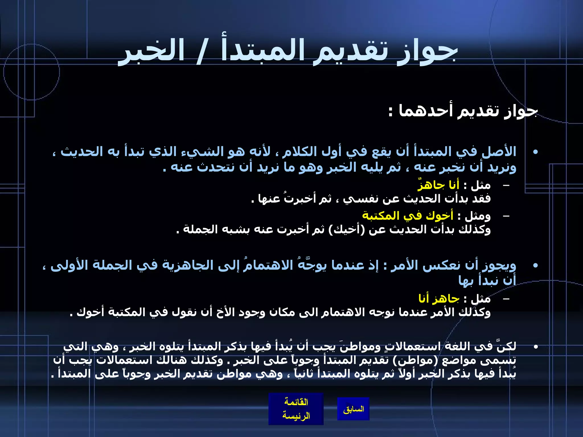 جواز تقديم المبتدأ  /  الخبر جواز تقديم أحدهما  : الأصل في المبتدأ أن يقع في أول الكلام ، لأنه هو الشيء الذي تبدأ به الحديث ، ونريد أن نخبر عنه ، ثم يليه الخبر وهو ما نريد أن نتحدث عنه  . مثل  :  أنا جاهزٌ  فقد بدأت الحديث عن نفسي ، ثم أخبرتُ عنها  . ومثل  :  أخوك في المكتبة   وكذلك بدأت الحديث عن  ( أخيك )  ثم أخبرت عنه بشبه الجملة  . ويجوز أن نعكس الأمر  :  إذ عندما يوجَّهُ الاهتمامُ إلى الجاهزية في الجملة الأولى ،   أن نبدأ بها   مثل  :  جاهز أنا   وكذلك الأمر عندما نوجه الاهتمام الى مكان وجود الأخ أن نقول في المكتبة أخوك  . لكنَّ في اللغة استعمالاتٍ ومواطنَ يجب أن يُبدأ فيها بذكر المبتدأ يتلوه الخبر ، وهي التي تسمى مواضع  ( مواطن )  تقديم المبتدأ وجوباً على الخبر  .  وكذلك هنالك استعمالات يجب أن يُبدأ فيها بذكر الخبر أولاً ثم يتلوه المبتدأ ثانياً ، وهي مواطن تقديم الخبر وجوباً على المبتدأ  . 