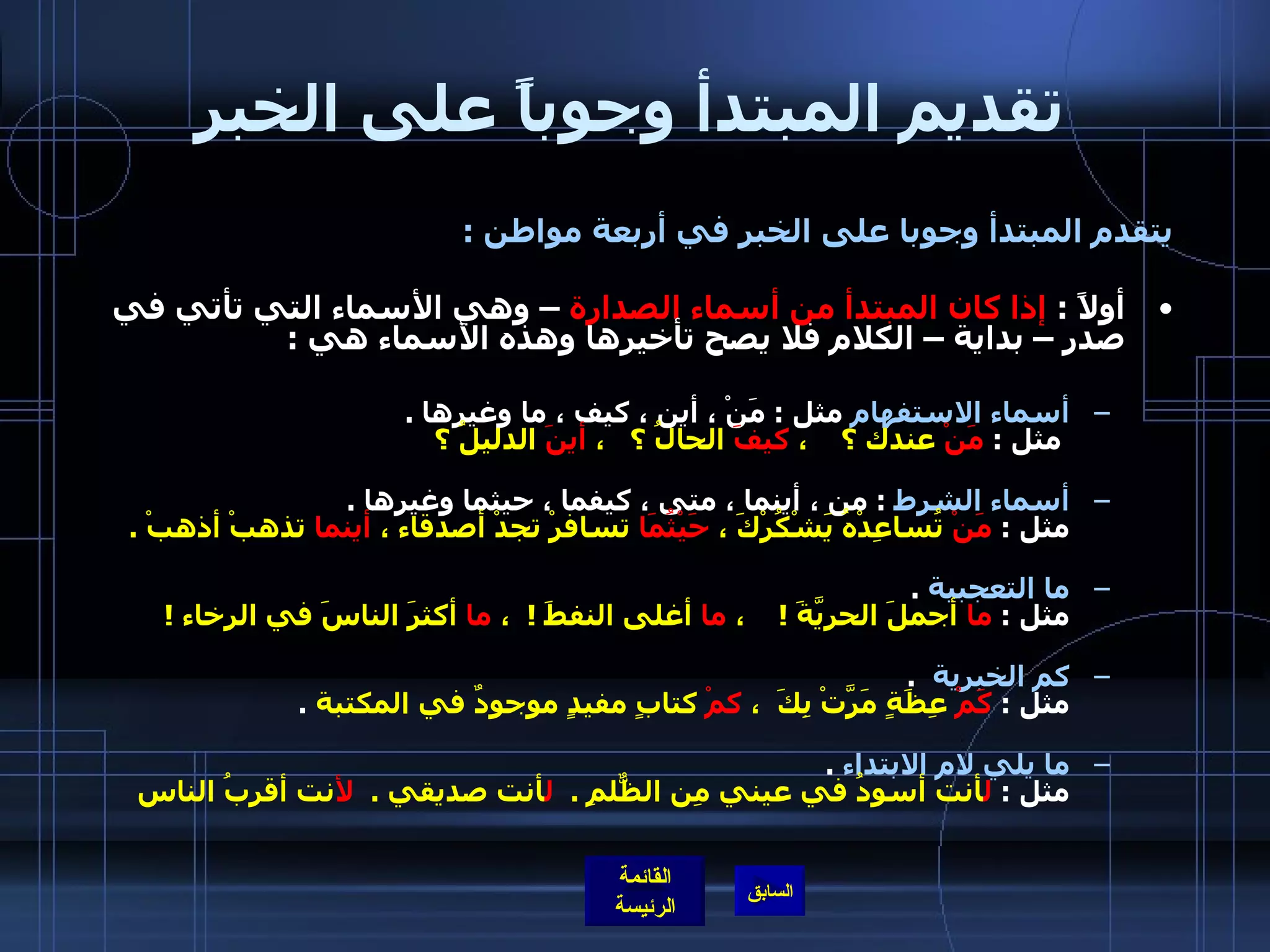 تقديم المبتدأ وجوباً على الخبر يتقدم المبتدأ وجوبا على الخبر في أربعة مواطن  : أولاً  :  إذا كان المبتدأ من أسماء الصدارة  – وهي الأسماء التي تأتي في صدر – بداية – الكلام فلا يصح تأخيرها وهذه الأسماء هي  : أسماء الاستفهام  مثل  :  مَنْ ، أين ، كيف ، ما وغيرها  .   مثل  :  مَنْ  عندك ؟    ،  كيفَ  الحالُ ؟   ،  أينَ  الدليلُ ؟ أسماء الشرط   :  من ، أينما ، متى ، كيفما ، حيثما وغيرها  . مثل  :  مَنْ  تُساعِدْهُ يَشْكُرْكَ ،  حَيْثُمَا  تسافرْ تجدْ أصدقاء ،  أينما  تذهبْ أذهبْ  . ما التعجبية   . مثل  :  ما  أجملَ الحريَّةَ  !     ،  ما  أغلى النفطَ  !   ،  ما  أكثرَ الناسَ في الرخاء  !         كم الخبرية    . مثل  :  كَمْ  عِظَةٍ مَرَّتْ بِكَ  ،  كمْ  كتابٍ مفيدٍ موجودٌ في المكتبة   . ما يلي لام الابتداء   . مثل  :  ل أنت أسودُ في عيني مِن الظٌّلمِ  .   ل أنت صديقي  .  لأ نت أقربُ الناس 