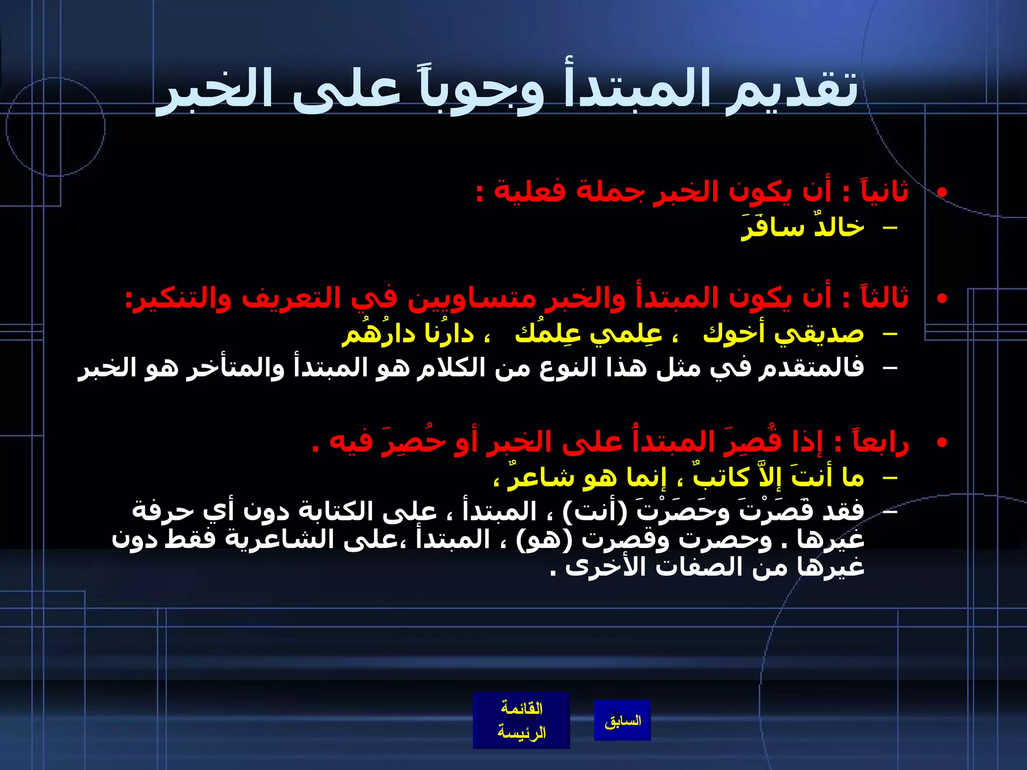 تقديم المبتدأ وجوباً على الخبر ثانياً  :  أن يكون الخبر جملة فعلية  : خالدٌ سافَرَ ثالثاً  :  أن يكون المبتدأ والخبر متساويين في التعريف والتنكير :  صديقي أخوك   ، عِلمي عِلمُك   ، دارُنا دارُهُم فالمتقدم في مثل هذا النوع من الكلام هو المبتدأ والمتأخر هو الخبر  رابعاً  :  إذا قُصِرَ المبتدأُ على الخبرِ أو حُصِرَ فيه  . ما أنتَ إلاَّ كاتبٌ ، إنما هو شاعرٌ ،   فقد قَصَرْتَ وحَصَرْتَ  ( أنت )  ، المبتدأ ، على الكتابة دون أي حرفة غيرها  .  وحصرت وقصرت  ( هو )  ، المبتدأ ،على الشاعرية فقط دون غيرها من الصفات الأخرى  . 