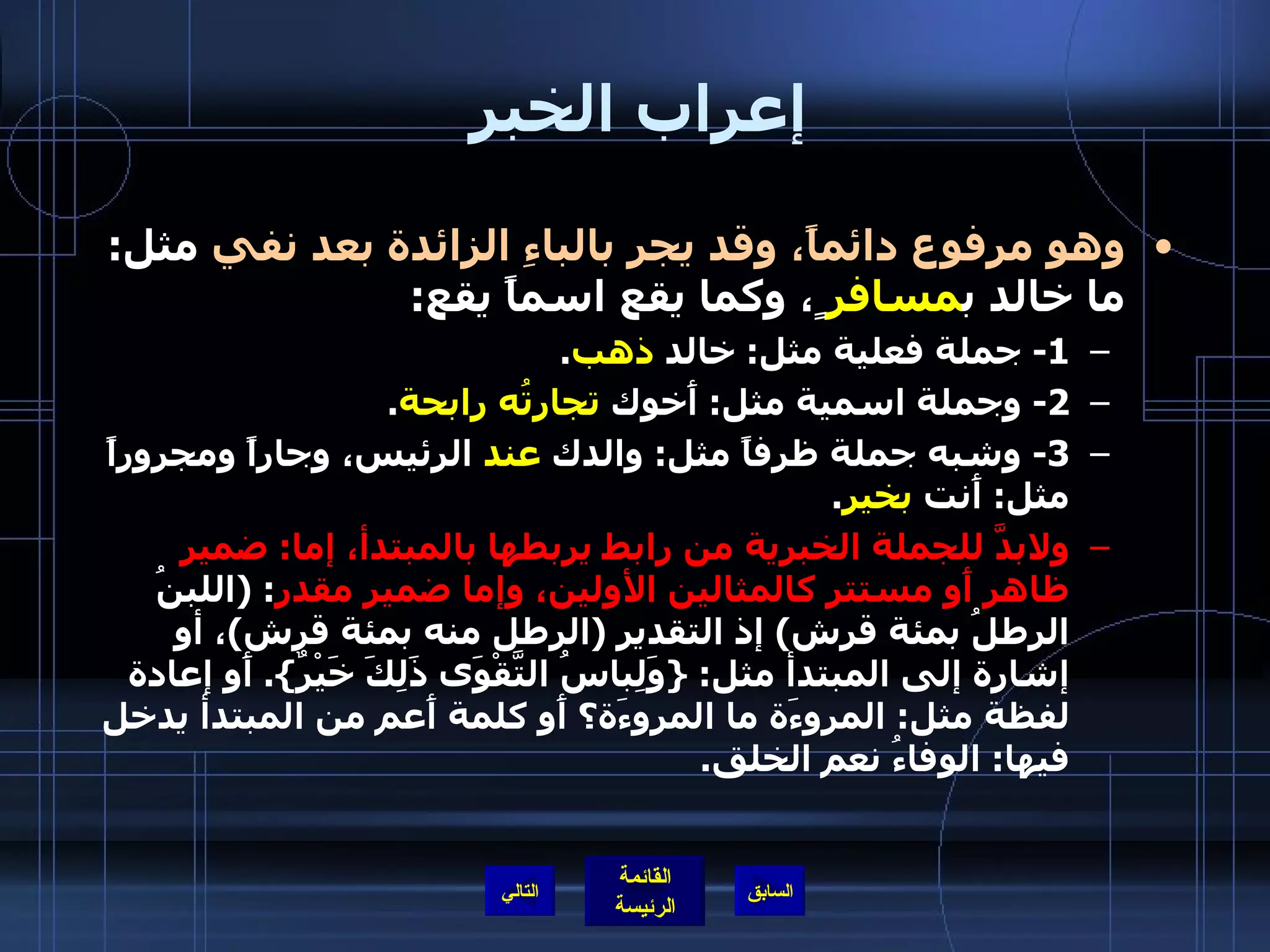 إعراب الخبر  وهو مرفوع دائماً، وقد يجر بالباءِ الزائدة بعد نفي  مثل :  ما خالد ب مسافر ٍ، وكما يقع اسماً يقع : 1-  جملة فعلية مثل :  خالد  ذهب . 2-  وجملة اسمية مثل :  أَخوك  تجارتُه رابحة . 3-  وشبه جملة ظرفاً مثل :  والدك  عند  الرئيس، وجاراً ومجروراً مثل :  أَنت  بخير .  ولابدَّ للجملة الخبرية من رابط يربطها بالمبتدأ، إما :  ضمير ظاهر أَو مستتر كالمثالين الأولين، وإما ضمير مقدر : ( اللبنُ الرطلُ بمئة قرش )  إذ التقدير  ( الرطل منه بمئة قرش ) ، أو إشارة إلى المبتدأ مثل : { وَلِباسُ التَّقْوَى ذَلِكَ خَيْرٌ }.  أَو إعادة لفظة مثل :  المروءَة ما المروءَة؟ أَو كلمة أَعم من المبتدأ يدخل فيها :  الوفاءُ نعم الخلق . التالي 