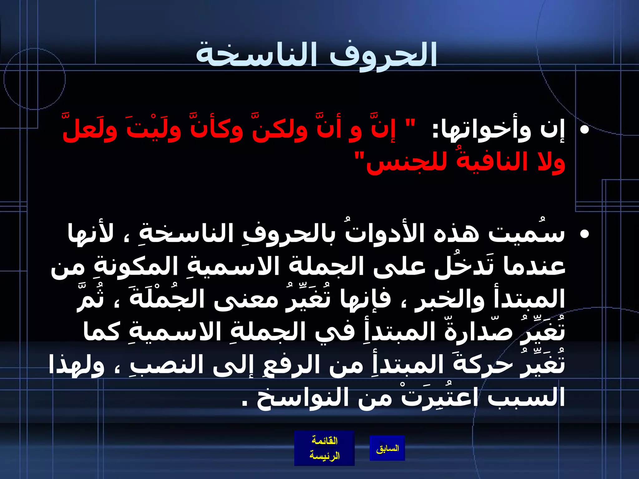 الحروف الناسخة إن وأخواتها :  "  إنَّ و أنَّ ولكنَّ وكأنَّ ولَيْتَ ولَعلَّ ولا النافيةُ للجنس " سُميت هذه الأدواتُ بالحروفِ الناسخةِ ، لأنها عندما تَدخُل على الجملة الاسميةِ المكونةِ من المبتدأ والخبرِ ، فإنها تُغَيِّرُ معنى الجُمْلَةَ ، ثُمَّ تُغَيِّرُ صّدارةّ المبتدأِ في الجملةِ الاسميةِ كما تُغَيِّرُ حركةَ المبتدأِ من الرفعِ إلى النصبِ ، ولهذا السبب اعتُبِرَتْ من النواسخ  . 