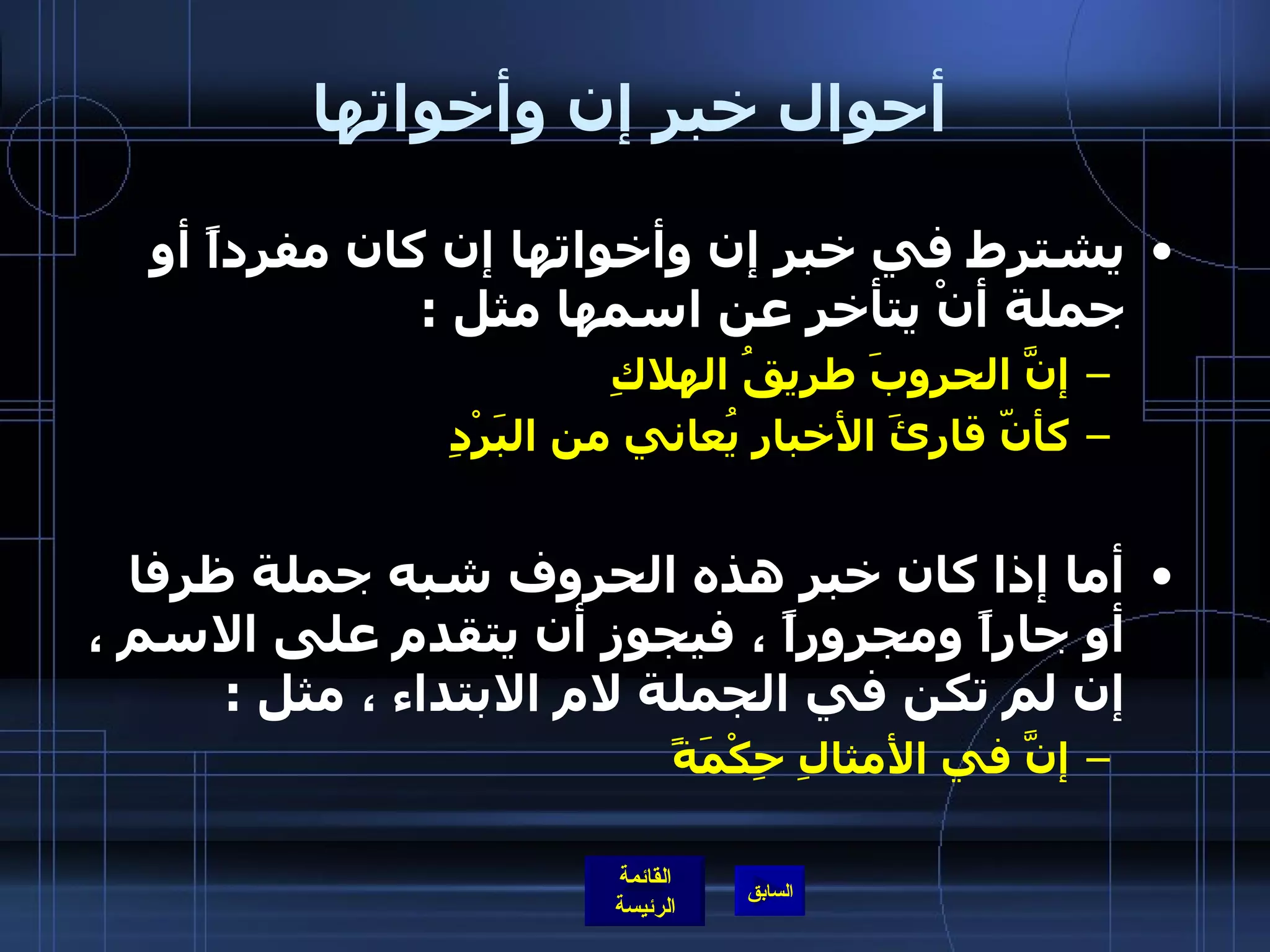 أحوال خبر إن وأخواتها يشترط في خبر إن وأخواتها إن كان مفرداً أو جملة أنْ يتأخر عن اسمها مثل  :  إنَّ الحروبَ طريقُ الهلاكِ  كأنّ قارئَ الأخبارِ يُعاني من البَرْدِ   أما إذا كان خبر هذه الحروف شبه جملة ظرفا أو جاراً ومجروراً ، فيجوز أن يتقدم على الاسم ، إن لم تكن في الجملة لام الابتداء ، مثل  : إنَّ في الأمثالِ حِكْمَةً       